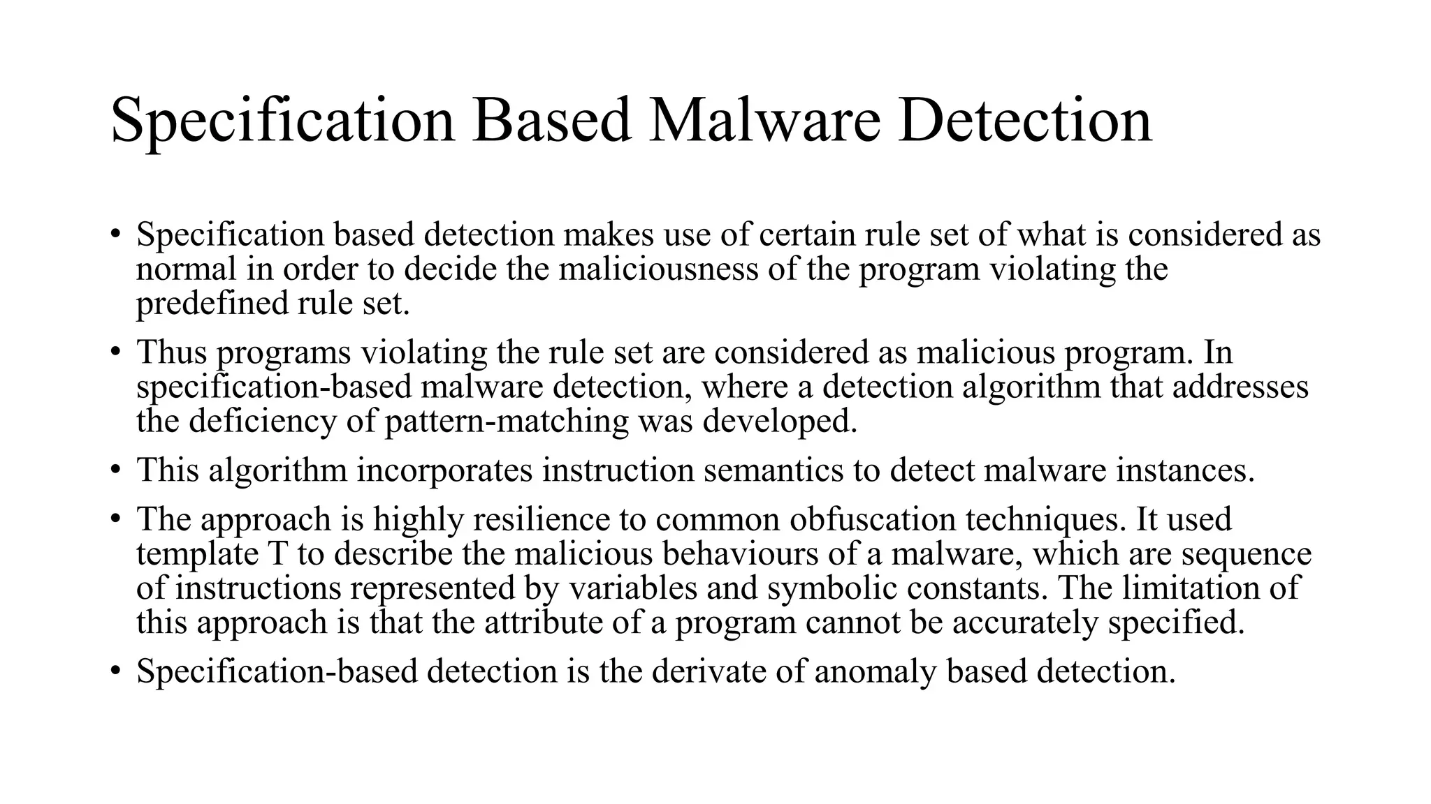 Specification Based Malware Detection
• Specification based detection makes use of certain rule set of what is considered as
normal in order to decide the maliciousness of the program violating the
predefined rule set.
• Thus programs violating the rule set are considered as malicious program. In
specification-based malware detection, where a detection algorithm that addresses
the deficiency of pattern-matching was developed.
• This algorithm incorporates instruction semantics to detect malware instances.
• The approach is highly resilience to common obfuscation techniques. It used
template T to describe the malicious behaviours of a malware, which are sequence
of instructions represented by variables and symbolic constants. The limitation of
this approach is that the attribute of a program cannot be accurately specified.
• Specification-based detection is the derivate of anomaly based detection.
 