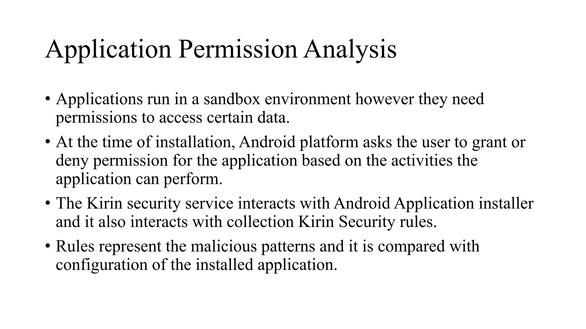 Application Permission Analysis
• Applications run in a sandbox environment however they need
permissions to access certain data.
• At the time of installation, Android platform asks the user to grant or
deny permission for the application based on the activities the
application can perform.
• The Kirin security service interacts with Android Application installer
and it also interacts with collection Kirin Security rules.
• Rules represent the malicious patterns and it is compared with
configuration of the installed application.
 