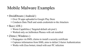 Mobile Malware Examples
• DroidDream ( Android )
• Over 58 apps uploaded to Google Play Store
• Conducts Data Theft and sends credentials to the Attackers
• Ikee ( iOS )
• Worm Capabilites ( Targeted default ssh pwd )
• Worked only on Jailbroken Phones with ssh installed
• Zitmo ( Windows )
• Propagates via SMS, claims to install a security certificate
• Captures information from SMS, aims to defeat 2-factor Authentication
• Works with Zeus botnet, timed with user PC infection
 