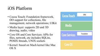 iOS Platform
• Cocoa Touch: Foundation framework,
OO support for collections, file
management, network operations; UIKit
• Media layer: supports 2D and 3D
drawing, audio, video
• Core OS and Core Services: APIs for
files, network, etc includes SQLite,
POSIX threads, UNIX sockets
• Kernel: based on Mach kernel like Mac
OS X
 