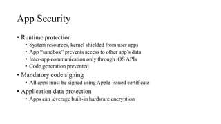 App Security
• Runtime protection
• System resources, kernel shielded from user apps
• App “sandbox” prevents access to other app’s data
• Inter-app communication only through iOS APIs
• Code generation prevented
• Mandatory code signing
• All apps must be signed using Apple-issued certificate
• Application data protection
• Apps can leverage built-in hardware encryption
 