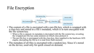 File Encryption
• The content of a file is encrypted with a per-file key, which is wrapped with
a class key and stored in a file’s metadata, which is in turn encrypted with
the file system key.
• When a file is opened, its metadata is decrypted with the file system key, revealing
the wrapped per-file key anda notation on which class protects it
• The per-file key is unwrapped with the class key, then supplied to the hardware AES
engine, decrypting the file as it is read from flash memory
• The metadata of all files is encrypted with a random key. Since it’s stored
on the device, used only for quick erased on demand.
 