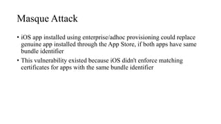 Masque Attack
• iOS app installed using enterprise/adhoc provisioning could replace
genuine app installed through the App Store, if both apps have same
bundle identifier
• This vulnerability existed because iOS didn't enforce matching
certificates for apps with the same bundle identifier
 
