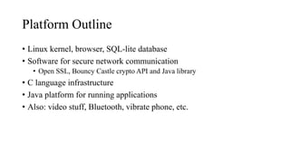 Platform Outline
• Linux kernel, browser, SQL-lite database
• Software for secure network communication
• Open SSL, Bouncy Castle crypto API and Java library
• C language infrastructure
• Java platform for running applications
• Also: video stuff, Bluetooth, vibrate phone, etc.
 