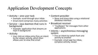 Application Development Concepts
• Activity – one-user task
• Example: scroll through your inbox
• Email client comprises many activities
• Service – Java daemon that runs in
background
• Example: application that streams an
mp3 in background
• Activity
• User click on inbox entry fires an intent
to the viewer activity, which then
allows user to view that email
• Content provider
• Store and share data using a relational
database interface
• Broadcast receiver
• “mailboxes” for messages from other
applications
• Intents – asynchronous messaging
system
• Fire an intent to switch from one
activity to another
• Example: email app has inbox,
compose activity, viewer
 
