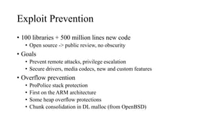 Exploit Prevention
• 100 libraries + 500 million lines new code
• Open source -> public review, no obscurity
• Goals
• Prevent remote attacks, privilege escalation
• Secure drivers, media codecs, new and custom features
• Overflow prevention
• ProPolice stack protection
• First on the ARM architecture
• Some heap overflow protections
• Chunk consolidation in DL malloc (from OpenBSD)
 