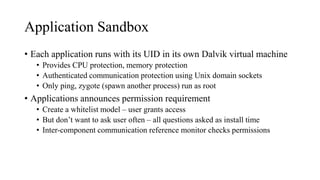 Application Sandbox
• Each application runs with its UID in its own Dalvik virtual machine
• Provides CPU protection, memory protection
• Authenticated communication protection using Unix domain sockets
• Only ping, zygote (spawn another process) run as root
• Applications announces permission requirement
• Create a whitelist model – user grants access
• But don’t want to ask user often – all questions asked as install time
• Inter-component communication reference monitor checks permissions
 