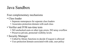 Java Sandbox
Four complementary mechanisms
• Class loader
• Separate namespaces for separate class loaders
• Associates protection domain with each class
• Verifier and JVM run-time tests
• NO unchecked casts or other type errors, NO array overflow
• Preserves private, protected visibility levels
• Security Manager
• Called by library functions to decide if request is allowed
• Uses protection domain associated with code, user policy
 