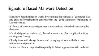Signature Based Malware Detection
• Signature-based detection works by scanning the contents of computer files
and cross-referencing their contents with the “code signatures” belonging to
known viruses.
• A library of known code signatures is updated and refreshed constantly by
the store.
• If a viral signature is detected, the software acts to block application from
causing any damage.
• Clearly there will always be new and emerging viruses with their own
unique code signatures.
• Hence the library is updated frequently to detect application with malware
 