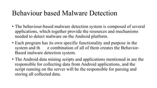Behaviour based Malware Detection
• The behaviour-based malware detection system is composed of several
applications, which together provide the resources and mechanisms
needed to detect malware on the Android platform.
• Each program has its own specific functionality and purpose in the
system and th e combination of all of them creates the Behavior-
Based malware detection system.
• The Android data mining scripts and applications mentioned in are the
responsible for collecting data from Android applications, and the
script running on the server will be the responsible for parsing and
storing all collected data.
 