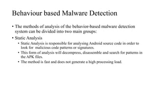 Behaviour based Malware Detection
• The methods of analysis of the behavior-based malware detection
system can be divided into two main groups:
• Static Analysis
• Static Analysis is responsible for analysing Android source code in order to
look for malicious code patterns or signatures.
• This form of analysis will decompress, disassemble and search for patterns in
the APK files.
• The method is fast and does not generate a high processing load.
 