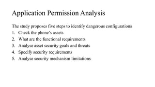 Application Permission Analysis
The study proposes five steps to identify dangerous configurations
1. Check the phone’s assets
2. What are the functional requirements
3. Analyse asset security goals and threats
4. Specify security requirements
5. Analyse security mechanism limitations
 