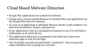 Cloud Based Malware Detection
• Google Play applications are scanned for malware.
• Google uses a service named Bouncer to automatically scan applications on
the Google Play Store for malware.
• As soon as an application is uploaded, Bouncer checks it and compares it to
other known malware, Trojans, and spyware.
• Every application is run in a simulated environment to see if it will behave
maliciously on an actual device.
• The applications behaviour is compared to the behaviour of previous
malicious apps to look for red flags.
• New developer accounts are particularly scrutinized – this is to prevent
repeat offenders from creating new accounts.
 