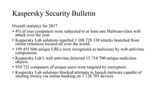 Kaspersky Security Bulletin
Overall statistics for 2017
• 4% of user computers were subjected to at least one Malware-class web
attack over the year.
• Kaspersky Lab solutions repelled 1 188 728 338 attacks launched from
online resources located all over the world.
• 199 455 606 unique URLs were recognized as malicious by web antivirus
components.
• Kaspersky Lab’s web antivirus detected 15 714 700 unique malicious
objects.
• 939 722 computers of unique users were targeted by encryptors.
• Kaspersky Lab solutions blocked attempts to launch malware capable of
stealing money via online banking on 1 126 701 devices
 