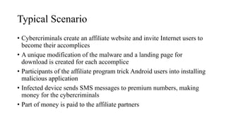Typical Scenario
• Cybercriminals create an affiliate website and invite Internet users to
become their accomplices
• A unique modification of the malware and a landing page for
download is created for each accomplice
• Participants of the affiliate program trick Android users into installing
malicious application
• Infected device sends SMS messages to premium numbers, making
money for the cybercriminals
• Part of money is paid to the affiliate partners
 