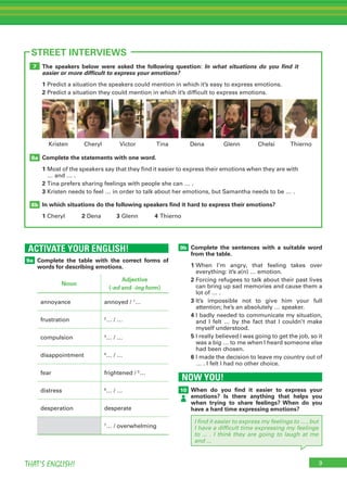 9THAT’S ENGLISH!
The speakers below were asked the following question: In what situations do you find it
easier or more difficult to express your emotions?
1	Predict a situation the speakers could mention in which it’s easy to express emotions.
2	Predict a situation they could mention in which it’s difficult to express emotions.
Complete the statements with one word.
1	Most of the speakers say that they find it easier to express their emotions when they are with
… and … .
2	Tina prefers sharing feelings with people she can … .
3	Kristen needs to feel … in order to talk about her emotions, but Samantha needs to be … .
In which situations do the following speakers find it hard to express their emotions?
1	Cheryl	 2	Dena	 3	Glenn	 4	Thierno
8b
8a
7
ACTIVATE YOUR ENGLISH!
Complete the table with the correct forms of
words for describing emotions.
9a
STREET INTERVIEWS
NOW YOU!
When do you find it easier to express your
emotions? Is there anything that helps you
when trying to share feelings? When do you
have a hard time expressing emotions?
10
Complete the sentences with a suitable word
from the table.
1	When I’m angry, that feeling takes over
everything: it’s a(n) … emotion.
2	Forcing refugees to talk about their past lives
can bring up sad memories and cause them a
lot of … .
3	It’s impossible not to give him your full
attention; he’s an absolutely … speaker.
4	I badly needed to communicate my situation,
and I felt … by the fact that I couldn’t make
myself understood.
5	I really believed I was going to get the job, so it
was a big … to me when I heard someone else
had been chosen.
6	I made the decision to leave my country out of
… . I felt I had no other choice.
Victor Tina Dena GlennCheryl Chelsi ThiernoKristen
Noun
Adjective
(-ed and -ing form)
annoyance annoyed / 1
…
frustration 2
… / …
compulsion 3
… / …
disappointment 4
… / …
fear frightened / 5
…
distress 6
… / …
desperation desperate
7
… / overwhelming
9b
I find it easier to express my feelings to ... , but
I have a difficult time expressing my feelings
to ... . I think they are going to laugh at me
and ...
 