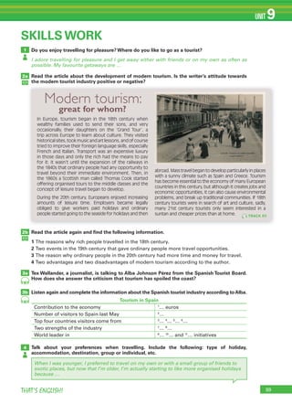 99THAT’S ENGLISH!
UNIT 9
1
2a
2b
3a
3b
SKILLS WORK
Do you enjoy travelling for pleasure? Where do you like to go as a tourist?
I adore travelling for pleasure and I get away either with friends or on my own as often as
possible. My favourite getaways are …
Read the article about the development of modern tourism. Is the writer’s attitude towards
the modern tourist industry positive or negative?
Read the article again and ﬁnd the following information.
1 The reasons why rich people travelled in the 18th century.
2 Two events in the 19th century that gave ordinary people more travel opportunities.
3 The reason why ordinary people in the 20th century had more time and money for travel.
4 Two advantages and two disadvantages of modern tourism according to the author.
Tex Wallander, a journalist, is talking to Alba Johnson Pérez from the Spanish Tourist Board.
How does she answer the criticism that tourism has spoiled the coast?
Listen again and complete the information about the Spanish tourist industry according toAlba.
Talk about your preferences when travelling. Include the following: type of holiday,
accommodation, destination, group or individual, etc.
4
90
90
When I was younger, I preferred to travel on my own or with a small group of friends to
exotic places, but now that I’m older, I’m actually starting to like more organised holidays
because …
In Europe, tourism began in the 18th century when
wealthy families used to send their sons, and very
occasionally, their daughters on the ‘Grand Tour’, a
trip across Europe to learn about culture. They visited
historical sites, took music and art lessons, and of course
tried to improve their foreign language skills, especially
French and Italian. Transport was an expensive luxury
in those days and only the rich had the means to pay
for it: it wasn’t until the expansion of the railways in
the 1840s that ordinary people had any opportunity to
travel beyond their immediate environment. Then, in
the 1860s a Scottish man called Thomas Cook started
offering organised tours to the middle classes and the
concept of leisure travel began to develop.
During the 20th century, Europeans enjoyed increasing
amounts of leisure time. Employers became legally
obliged to give workers paid holidays and ordinary
people started going to the seaside for holidays and then
abroad. Mass travel began to develop particularly in places
with a sunny climate such as Spain and Greece. Tourism
has become essential to the economy of many European
countries in this century, but although it creates jobs and
economic opportunities, it can also cause environmental
problems, and break up traditional communities. If 18th
century tourists were in search of art and culture, sadly,
many 21st century tourists only seem interested in a
suntan and cheaper prices than at home.
Modern tourism:
great for whom?
TRACK 89
Tourism in Spain
Contribution to the economy 1
… euros
Number of visitors to Spain last May 2
…
Top four countries visitors come from 3
… 4
… 5
… 6
…
Two strengths of the industry 7
… 8
…
World leader in 9
… 10
… and 11
… initiatives
 