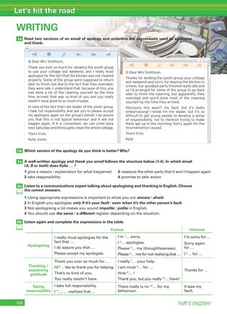 100 THAT’S ENGLISH!
Let’s hit the road
WRITING
1a
1b
1c
2a
2b
Which version of the apology do you think is better? Why?
A well-written apology and thank you email follows the structure below (1-4). In which email
(A, B or both) does Kylie … ?
Listen to a communications expert talking about apologising and thanking in English. Choose
the correct answers.
1 Using appropriate expressions is important to show you are sincere / afraid.
2 In English you apologise only if it’s your fault / even when it’s the other person’s fault.
3 Not apologising a lot makes you sound impolite / polite in English.
4 You should use the same / a different register depending on the situation.
Listen again and complete the expressions in the table.
91
91
WRITING
A Dear Mrs Smithson,
Thank you ever so much for allowing the youth group
to use your cottage last weekend, and I really must
apologise for the fact that the kitchen was not cleaned
properly. Some of the group were supposed to return
later to ﬁnish, but due to the fact that they overslept,
they were late. I understand that, because of this, you
had done a lot of the cleaning yourself by the time
they arrived: that was so kind of you and you really
needn’t have gone to so much trouble.
In view of the fact that I am leader of the youth group,
I take full responsibility and ask you to please accept
my apologies again on the group’s behalf. I do assure
you that this is not typical behaviour and it will not
happen again. If it is convenient, we can come back
next Saturday and thoroughly clean the whole cottage.
Yours truly
Kylie Jones
B Dear Mrs Smithson,
Thanks for lending the youth group your cottage
last weekend and sorry for leaving the kitchen in
a mess. Our goodbye party ﬁnished really late and
so I’d arranged for some of the group to go back
later to ﬁnish the cleaning, but apparently, they
overslept and you’d done most of the cleaning
yourself by the time they arrived.
Obviously this wasn’t my fault, but it’s really
embarrassing! I know I’m the leader, but it’s so
difﬁcult to get young people to develop a sense
of responsibility, not to mention trying to make
them get up in the morning! Sorry again for the
inconvenience caused.
Yours truly
Kylie
Read two versions of an email of apology and underline the expressions used to apologise
and thank.
1 give a reason / explanation for what happened 3 reassure the other party that it won’t happen again
2 take responsibility 4 promise to take action
Formal Informal
Apologising
I really must apologise for the
fact that …
I do assure you that …
Please accept my apologies.
I’m 1
… sorry.
I 2
… apologise.
Please 3
… my (thoughtlessness).
Please 4
… me for not realising that …
I’m sorry for …
Sorry again
for …
I 5
… for …
Thanking /
expressing
gratitude
Thank you ever so much for …
I’d 6
… like to thank you for helping.
That’s so kind of you.
You really needn’t have.
I really 7
… your help.
I am most 8
… for …
How 9
… !
Thank you, but you really 10
… have!
Thanks for …
Taking
responsibility
I take full responsibility.
I 11
… … realised that …
There really is no 12
… for my
behaviour.
It was my
fault.
 