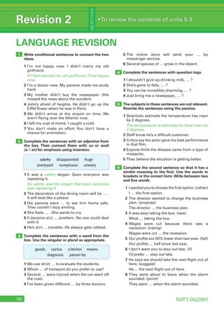 102 THAT’S ENGLISH!
Revision 2
OBJECTIVES
•To review the contents of units 5-9
LANGUAGE REVISION
4
5
102
Write conditional sentences to connect the two
ideas.
1 I’m not happy now. I didn’t marry my old
girlfriend.
If I had married my old girlfriend, I’d be happy
now.
2 I’m a doctor now. My parents made me study
hard.
3 My mother didn’t buy the newspaper. She
missed the news about the accident.
4 John’s afraid of heights. He didn’t go up the
EiffelTower when he was in Paris.
5 We didn’t arrive at the airport on time. We
aren’t flying over the Atlantic now.
6 I left my coat at home. I caught a cold.
7 You don’t make an effort. You don’t have a
chance for promotion.
Complete the sentences with an adjective from
the box. Then connect them with so or such
(a / an) for emphasis using inversion.
1 It was a catchy slogan. Soon everyone was
repeating it.
So catchy was the slogan that soon everyone
was repeating it.
2 The decoration of the dining room will be … .
It will look like a palace.
3 His parents were … to see him home safe.
They couldn’t stop smiling.
4 She feels … . She wants to cry.
5 It became a(n) … problem. No one could deal
with it.
6 He’s a(n) … traveller. He always gets robbed.
Complete the sentences with a word from the
box. Use the singular or plural as appropriate.
1 We use strict … to evaluate the students.
2 Which … of transport do you prefer to use?
3 Several … were injured when the car went off
the road.
4 I’ve been given different … by three doctors.
1
2
3
5 The online store will send your … by
messenger service.
6 Several species of … grow in the desert.
Complete the sentences with question tags.
1 I shouldn’t give up drinking milk, … ?
2 She’s gone to Italy, … ?
3 You can be incredibly charming, … ?
4 Just bring me a newspaper, … ?
The subjects in these sentences are not relevant.
Rewrite the sentences using the passive.
1 Scientists estimate the temperature has risen
by 2 degrees.
The temperature is estimated to have risen by
2 degrees.
2 Staff know he’s a difficult customer.
3 Critics say the actor gave his best performance
in that film.
4 Experts think the disease came from a type of
mosquito.
5 They believe the situation is getting better.
Complete the second sentence so that it has a
similar meaning to the ﬁrst. Use the words in
brackets in the correct form.Write between two
and ﬁve words.
1 I wanted you to choose the first option. (rather)
I … the first option.
2 The director wanted to change the business
plan. (propose)
The director … the business plan.
3 It was easy taking the bus. (was)
What … taking the bus.
4 Wages were cut because there was a
recession. (owing)
Wages were cut … the recession.
5 Our profits are 50% lower than last year. (fall)
Our profits … half since last year.
6 I don’t want you to stay out late. (if)
I’d prefer … stay out late.
7 He says we should take the next flight out of
here. (suggest)
He ... the next flight out of here.
8 They were about to leave when the alarm
sounded. (point)
They were … when the alarm sounded.
6
catchy disappointed huge
overjoyed sumptuous unwary
goods cactus criterion means
diagnosis passer-by
 