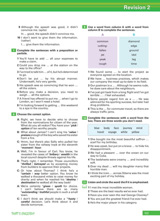 103THAT’S ENGLISH!
Revision 2
103
10
11
8
99 Although the speech was good, it didn’t
convince me. (spite)
In ... good, the speech didn’t convince me.
10 I don’t want to give them the information.
(rather)
I … give them the information.
Complete the sentences with a preposition or
particle.
1 You’ll have to add … all your expenses to
make a claim.
2 Could you drop me … at the station on the
way to the office?
3 I’ve tried to talk him … of it, but he’s determined
to go.
4 Don’t be put … by his abrupt manner.
Underneath, he’s very gentle.
5 His speech was so convincing that he won …
all the voters.
6 Before you make a decision, you need to
weigh … all the options.
7 A friend has offered to put me … when I go to
London, so I won’t need a hotel.
8 I’m looking forward to getting … this weekend
to a spa in the country.
Choose the correct option.
A: Right, we have to decide who to choose
from the nominations for citizen of the year.
What do you all reckon?You have your 1
pick /
option of ten worthy people.
B: What about James? I can’t sing his 2
value /
praisesenoughoftheboywhosavedhissister
from a fire.
C: Hmm, but there’s also Sally who pulled her
sister from the railway track at the eleventh
3
moment / hour.
A: Well, I’m in favour of Carl. You know, he
revealed the cases of 4
bribery / wealth in the
local council despite threats against his life.
B: That’s right, I remember. Those councillors
5
thrilled / betrayed us by accepting money
from builders to approve their projects.
C: Or how about Thomas? I think he’s a
6
certain / way better option. You know he
walked a thousand miles to raise money for
charity and when he reached his 7
destiny /
destination he walked all the way back!
A: We’re certainly 8
given / spoilt for choice.
I can’t believe there are so many
9
outstanding / truthful people in such a small
town.
C: I don’t think we should make a 10
hasty /
careful decision. Let’s think about it and
decide tomorrow.
1 We found some … to start the project as
everyone agreed on the location.
2 We have … business practices, which makes
our company the most up-to-date in its field.
3 Our postman is a … . Although he seems rude,
he does care about the neighbours.
4 I’ve just got back from a long flight and I’ve got
terrible … . I feel exhausted.
5 Some people regard him as a … . He was
admired for his sporting success, but later had
drug problems.
6 This is the … for commuter travel, so there are
always traffic jams.
Complete the sentences with a word from the
box.There are three words you don’t need.
Use a word from column A with a word from
column B to complete the sentences.
1 She bought me the most beautiful saffron …
scarf for my birthday.
2 He was upset, but put on a brave … to hide his
disappointment.
3 We had a pleasant … over the ocean on our
way to Cuba.
4 The bedsheets were creamy … and incredibly
soft.
5 Over my dead … will my daughter marry that
horrible man.
6 I think the train … across Siberia was the most
exciting part of my holiday.
Listen and circle the word the if it is emphasised.
1 I met the most incredible woman.
2 These are the best results we’ve ever had.
3 Have you ever seen the real George Clooney?
4 You are just the greatest friend I’ve ever had.
5 He’s the major player in his category.
7
93
blue body face journey mind
travel voyage white yellow
common
cutting-
fallen
jet
peak
rough
diamond
edge
ground
idol
lag
time
A B
 