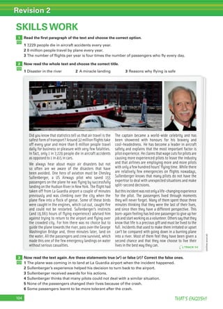 104 THAT’S ENGLISH!
Revision 2
104
SKILLS WORK
Read the ﬁrst paragraph of the text and choose the correct option.
1 7,229 people die in aircraft accidents every year.
2 8 million people travel by plane every year.
3 The number of flights per year is four times the number of passengers who fly every day.
Now read the whole text and choose the correct title.
1 Disaster in the river 2 A miracle landing 3 Reasons why flying is safe
1
Now read the text again. Are these statements true (✔) or false (✗)? Correct the false ones.
1 The plane was coming in to land at La Guardia airport when the incident happened.
2 Sullenberger’s experience helped his decision to turn back to the airport.
3 Sullenberger received awards for his actions.
4 Sullenberger thinks that many pilots could not deal with a similar situation.
5 None of the passengers changed their lives because of the crash.
6 Some passengers learnt to be more tolerant after the crash.
3
2
Did you know that statistics tell us that air travel is the
safest form of transport? Around 32 million ﬂights take
off every year and more than 8 million people travel
daily for business or pleasure with very few fatalities.
In fact, only 1 in 7,229 people die in aircraft accidents
as opposed to 1 in 415 in cars.
We always hear about major air disasters but not
so often are we aware of the disasters that have
been avoided. One hero of aviation must be Chesley
Sullenberger, a US Airways pilot who saved 155
passengers on the plane he was ﬂying by successfully
landing on the Hudson River in New York. The ﬂight had
taken off from La Guardia airport a couple of minutes
previously and was climbing over the city when the
plane ﬂew into a ﬂock of geese. Some of these birds
were caught in the engines, which cut out, caught ﬁre
and could not be restarted. Sullenberger’s instincts
(and 19,663 hours of ﬂying experience) advised him
against trying to return to the airport and ﬂying over
the crowded city. For him there was no choice but to
guide the plane towards the river, pass over the George
Washington Bridge and, three minutes later, land on
the water. All the passengers and crew survived, which
made this one of the few emergency landings on water
without serious casualties.
The captain became a world-wide celebrity and has
been showered with honours for his bravery and
cool-headedness. He has become a leader in aircraft
safety and explains that the most important factor is
pilotexperience.Heclaimsthatwagecutsforpilotsare
causing more experienced pilots to leave the industry
and that airlines are employing more and more pilots
with only a few hundred hours' ﬂying time. While there
are relatively few emergencies on ﬂights nowadays,
Sullenberger knows that many pilots do not have the
expertise to deal with unexpected situations and make
split-second decisions.
Butthisincidentwasnotonlyalife-changingexperience
for the pilot. The passengers lived through moments
they will never forget. Many of them spent those three
minutes thinking that they were the last of their lives,
and since then they have a different perspective. This
born-again feeling has led one passenger to give up her
jobandstartworkingasavolunteer.Otherssaythatthey
know that life is a precious gift and must be lived to the
full. Incidents that used to make them irritated or upset
can’t be compared with going down in a burning plane
into a river. Most of them feel they have been given a
second chance and that they now choose to live their
lives in the best way they can. TRACK 94
(onlinesource)
 