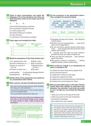 105THAT’S ENGLISH!
Revision 2
Listen to three conversations and match the
dialogues (1-3) to the situations (a-f). There are
three situations which do not match any of the
dialogues.
1 … 2 … 3 …
a two artists discussing a painting
b a conversation between friends
c a radio programme
d a teacher talking to a student
e a job interview
f a policeman interviewing a suspect
Listen again and complete the table.
Match the expressions (1-8) to their function (a-d).
1 I’m awfully sorry, but … 5 What a pity!
2 Could I interest you in … ? 6 On no account …
3 Come on, just do it 7 Please forgive
for me. me, but …
4 There’s no way I can … 8 Oh dear!
a persuading c expressing disappointment
b apologising d refusing
Decide which of the expressions you would use
in a conversation with a friend.
With a partner, role-play the following situation:
4b
5a
5b
6
4a
Hi …You know I’m moving house this
weekend. Could you lend me a hand?
Mmm. What do
you need? Well, ﬁrst of all …
95
95
Put the connectors in the appropriate column.
Then complete the sentences below.
7
8
9
What was the
change?
Was it good or
bad?
1
2
3
Cause Result Contrast Addition
You are moving house and you want student
B to help you next weekend.
You need: to pack boxes, to carry heavy items,
a car to transport them.
Try to persuade student B to help you.
Student A wants your help next weekend, but
you have a lot of other things to do. Listen
to what student A asks, make excuses and
apologise.
1 Teenagers can get into trouble … the influence
of their peers.
2 Children can be overprotected. … , they don’t
learn to be independent.
3 On the one hand, parents should make some
rules. … , they should sometimes let their child
decide what is best.
4 … parents want the best for their children,
sometimes they can make mistakes too.
5 They can feel too pressured … their parents’
good intentions.
6 Discussing a choice is important. … , talking
together builds a better relationship.
What would you include in an introduction (I)
and in a conclusion (C)?
1 a statement about what some people think
2 your personal opinion
3 a statement in favour of the topic
4 a statement against the topic
5 a statement summarising what you will discuss
6 a statement summarising your ideas
Write an essay (200 words) on this topic: Parents
should allow their children to make their own
decisions. Use activities 7 and 8 and the model
in unit 7 to help you, and include the following
ideas.
• relate your point to the age of the child
• relate your point to the type of decision
• give specific examples
• give reasons for your opinion
as a result because of furthermore
although in spite of on the other hand
due to owing to instead (of) therefore
even though however moreover
We all know the story of Icarus, who ignored
his father’s advice, flew too close to the sun
and fell to his death. Some people say that
parents should give children the freedom to
make their own decisions, while others feel
that important decisions have to be made for
children, depending on their age.
 