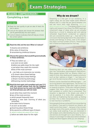 106 THAT’S ENGLISH!
Read the title and the text.What is it about?
1 dreams and ambitions
2 the value of dreaming
3 remembering childhood dreams
Choose the options that would ﬁt grammatically
in these sentences.
1 They are woken up … .
a as soon as we wake
b before we settle down for the night
c just when they reach this moment
d two of the most common
2 ... can help us to overcome our anxiety.
a To dream about these feelings
b Dreaming about these feelings
c Dream monitoring technology
d Dreaming monitor technology
Read the text again and complete each gap (1-7)
with the correct phrase from the list supplied
(a-j). Each phrase can be used only ONCE.There
are three phrases you will not need.
a just when they reach this moment
b two of the most common
c which people frequently have
d making a note each morning of what you
remember
e the latter kind of dreams
f as soon as we wake
g dreaming about these things
h the second is a different type of dream
i which is about six years of our lives
j before we settle down for the night
1a
1b
2
READING COMPREHENSION I
Why do we dream?
Dreaming is a vital part of our existence. In a
night’s sleep, we can have maybe seven different
dreams and it is said that we spend between one
and two hours each night dreaming, 1
which is
about six years of our lives. Everybody dreams most
nights and research has shown the REM (rapid eye
movement) stage of sleep when we are actually
dreaming is crucial to sleeping well and waking
refreshed. Experiments conducted on subjects
who are consistently woken up 2
… have led to the
conclusion that being deprived of this step leads to
anxiety and feelings of stress, even if the sleeper
has slept a normal number of hours. These people
feel irritated and depressed the next day.
Dreaming does not only affect us physically, but
also has tremendous psychological implications.
Many people believe that our dreams reflect our
state of mind, often dealing with negative emotions
such as fear, sadness or anger. 3
… can help us to
get rid of the detrimental effects of such feelings.
Dreams can be classified into different types. 4
… are
recurring dreams and nightmares. The former is a
dream that is repeated night after night or at least
on several occasions. Those who interpret dreams
suggest that these occur because the dreamer
has a problem or conflict that is unresolved. This
situation is depicted in the dream and, while it
can be positive, it is more often unpleasant. 5
…
are often so frightening that you wake up feeling
terrified. This is often interpreted to be a reaction
to real traumas or problems.
Somepeoplethinkwecanbenefitfromremembering
our dreams. If we want to interpret our dreams, we
need to write them down 6
… because in five minutes
we forget most of the events, and later in the day we
can rarely recall anything. If you are interested in
self-analysis and understanding how your tensions
and worries are brought out in your dreams, try 7
…
and you’ll soon begin to make associations between
reality and what happens while you are sleeping!
Completing a text
Exam tips
✱ Read the text quickly to get an idea of what the
text is about.
✱ Look at the spaces and choose the phrases that
can fit grammatically into each space.
✱ Look at related vocabulary that will help you choose
the correct option.
10UNIT Exam Strategies
TRACK 96
(onlinesource)
 