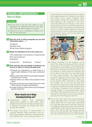 107THAT’S ENGLISH!
UNIT 10
READING COMPREHENSION II
True or false
certain positions and offering extras to improve
the shopping experience. Research has shown
that slower music makes shoppers move
more slowly through the shop and buy more.
Good lighting is also important. If you can’t
see clearly what you are buying or the colour
seems distorted, then you are less likely to buy
something. Other visual effects include putting
items of a similar shade together to make an
attractive block of colour or decorating shelves
with seasonal colours, such as red, green and
gold for Christmastime.
C Another technique is to put ‘bargains’ at the
end of the aisles that they would like to attract
customers to. The shopper moves towards the
special offer and then automatically looks down
that aisle to see what else there might be. So,
for example, a certain brand of chocolate may
be on offer at the end of an aisle that leads
to other sweet delights. The sweet-toothed
consumer may put a couple more things in the
basket as well! Shoppers are often caught out
by the special offers. Sometimes, they really
are cheaper, but in that case we think that
because we’ve spent less money, we have extra
to spend on something else that maybe we had
no intention of buying in the first place. Your
average shopper in a big supermarket leaves
with 75% of purchases that were not on their
original list. You have to be very strong-willed to
buy only the three things you went for.
D One of the main ways these huge companies
collect data about their customers is by using
loyalty cards. Few of us have never subscribed
to a card that gives points and later discounts
on shopping. Using these cards means that the
supermarket knows exactly what we buy and
when. This informs their purchasing policies
but also the special offers they might give and
even personalised reductions on certain goods.
How much are they
manipulating us?
A Supermarket chains have developed
sophisticated systems to learn about what
shoppers buy and want, but they also have ways
of making consumers buy things they never
thought they needed.
B The design and layout of supermarkets is
carefully planned using techniques such as
observing shoppers’ behaviour, experimenting
with lighting and music, placing products in
Exam tips
✱ Find the part of the text that relates to each
statement. The statements will be in the same
order as the information appears in the text.
✱ Statements may be a paraphrase of ideas in the
text, not the same words.
UNIT 10
Read the text. In which paragraph can you ﬁnd
information about … ?
1 bargains
2 loyalty cards
3 how music affects shoppers
Match the deﬁnitions (1-3) to the words (a-c).
1 the organisation of products in a supermarket
2 the way people act
3 shoppers
a consumers b behaviour c layout
Now read the text and decide if sentences are
true (✔) or false (✗). Correct the false ones.
1 Products are organised in a certain way in a
supermarket because of the way consumers
act.
2 Music with a fast rhythm encourages shoppers
to spend more money.
3 Special offers are always less expensive than
usual.
4 Typical consumers buy things they don’t need
when they go to large supermarkets.
5 Loyalty cards are mainly used to give shoppers
special reductions.
1a
1b
2
TRACK 97
(onlinesource)
 