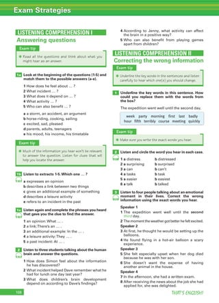 108 THAT’S ENGLISH!
Exam Strategies
Look at the beginning of the questions (1-5) and
match them to the possible answers (a-e).
1 How does he feel about … ?
2 What incident … ?
3 What does it depend on … ?
4 What activity … ?
5 Who can also benefit … ?
a a storm, an accident, an argument
b horse-riding, cooking, sailing
c excited, sad, pleased
d parents, adults, teenagers
e his mood, his income, his timetable
Listen to extracts 1-5.Which one … ?
a expresses an opinion
b describes a link between two things
c gives an additional example of something
d describes a leisure activity
e refers to an incident in the past
Listen again and complete the phrases you heard
that gave you the clue to ﬁnd the answer.
1 an opinion: What … .
2 a link:There’s an … .
3 an additional example: In the … .
4 a leisure activity:They … .
5 a past incident: At … .
Listen to three students talking about the human
brain and answer the questions.
1 How does Simon feel about the information
he has discovered?
2 What incident helped Dave remember what he
had for lunch one day last year?
3 What does children’s brain development
depend on according to Dave’s findings?
4 According to Jenny, what activity can affect
the brain in a positive way?
5 Who can also benefit from playing games
apart from children?
1a
1b
1c
2
Answering questions
LISTENING COMPREHENSION I
98
100
101
98
99
Exam tip
✱ Read all the questions and think about what you
might hear as an answer. Correcting the wrong information
Underline the key words in this sentence. How
could you replace them with the words from
the box?
The expedition went well until the second day.
1b
1
101
LISTENING COMPREHENSION II
Exam tip
✱ Underline the key words in the sentences and listen
carefully to hear which one(s) you should change.
Exam tip
✱ Make sure you write the exact words you hear.
Exam tip
✱ Much of the information you hear won’t be relevant
to answer the question. Listen for clues that will
help you locate the answer.
week party morning first last badly
hour fifth terribly course meeting quickly
Listen and circle the word you hear in each case.
1 a distress b distressed
2 a surprising b surprised
3 a can b can’t
4 a tasks b task
5 a easier b easiest
6 a talk b talked
Listen to four people talking about an emotional
moment in their lives. Correct the wrong
information using the exact words you hear.
Speaker 1
1 The expedition went well until the second
third day.
2 The moment the weather got better he felt excited.
Speaker 2
3 At first, he thought he would be setting up the
balloons.
4 He found flying in a hot-air balloon a scary
experience.
Speaker 3
5 She felt especially upset when her dog died
because he was with her son.
6 She doesn’t want the expense of having
another animal in the house.
Speaker 4
7 In the afternoon, she had a written exam.
8 After receiving the news about the job she had
applied for, she was delighted.
2
3
 