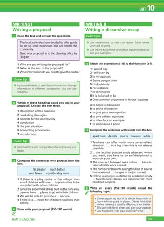 109THAT’S ENGLISH!
UNIT 10
Read the task and answer the questions.
1 Who are you writing the proposal for?
2 What is the aim of the proposal?
3 What information do you need to give the reader?
Which of these headings could you use in your
proposal? Choose the best three.
1 description of the business
2 marketing strategies
3 benefits for the community
4 conclusion
5 the past situation
6 accounting procedures
7 introduction
1
2
WRITING I
Writing a proposal
Complete the sentences with phrases from the
box.
1 If there is a play centre in the village, then
small children will have … opportunities to be
in contact with other children.
2 Since the supermarket was built in the park area,
parents have … places to go with their children.
3 We will be able to provide a … service.
4 There is a … need for childcare facilities than
before.
Now write your proposal (150-180 words).
3
4
Exam tip
✱ A proposal needs to give clear information. Arrange
information in different paragraphs. You can use
headings.
Exam tip
✱ Use modifiers with comparatives to emphasise your
ideas.
The local authorities have decided to offer grants
to set up small businesses that will benefit the
community.
Send your proposal in to the planning office by
30 June.
Writing a discursive essay
WRITING II
Exam tips
✱ Use expressions to help the reader follow where
your text is going.
✱ Use linkers to connect your ideas, explain contrasts
and give examples.
Match the expressions (1-9) to their function (a-f).
1 I would say
2 I will start by
3 In my opinion
4 Some people think
5 Undoubtedly
6 For instance
7 In conclusion
8 It is believed to be
9 One common argument in favour / against
a to begin a discussion
b to end a discussion
c to give your own opinion
d to give others’ opinions
e to introduce an example
f to emphasise a point
Complete the sentences with words from the box.
1 Teachers can offer much more personalised
attention. … , in a big class this is not always
possible.
2 … the fact that you can study when and where
you want, you have to be self-disciplined to
work on your own.
3 The course I followed was online, … face-to-
face tutorials once a week.
4 The number of students taking this kind of course
has increased … changes in the job market.
5 Online learning is suitable for academic study
… face-to-face classes are essential for more
practical subjects.
Write an essay (150-180 words) about the
following topic.
1a
1b
2
apart from despite due to however while
far greater much better
even fewer considerably more
Some people say that it is almost impossible to
learn without going to classes. Others think that
online learning is equally effective, if not better.
Discuss both these views and give your opinion
and examples from your own experience.
 