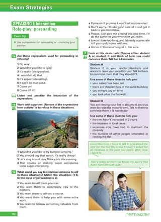 110 THAT’S ENGLISH!
Exam Strategies
SPEAKING I: Interaction
That’s really unfair! You know my salary has
been cut from last year.
Are these expressions used for persuading or
refusing?
1 No way!
2 Wouldn’t you like to (go)?
3 It’s really (inexpensive).
4 I wouldn’t do that.
5 It’s super-(interesting).
6 It can’t be that good.
7 Come on!
8 Come off it!
Listen and practise the intonation of the
expressions.
Work with a partner. Use one of the expressions
from activity 1a to refuse in these situations.
1 Wouldn’t you like to try bungee-jumping?
2 You should buy that watch, it’s really cheap!
3 Let’s stay in and play Monopoly this evening.
4 That course on making paper aeroplanes
looks super-interesting.
What could you say to convince someone to act
in these situations? Match the situations (1-5)
to the ways of persuading (a-e).
1 You want to sell them your car.
2 You want them to accompany you to the
doctor’s.
3 You want them to tell you a secret.
4 You want them to help you with some extra
work.
5 You want to borrow something valuable from
them.
1a
1b
1c
Role-play: persuading
Exam tip
✱ Use expressions for persuading or convincing your
partner.
a Come on! I promise I won’t tell anyone else!
b Don’t worry. I’ll take good care of it and get it
back to you tomorrow.
c Please, just give me a hand this one time. I’ll
do the same for you whenever you want.
d It won’t take too long, and I’d really appreciate
it if you could come with me.
e Go for it!You won’t regret it, I’m sure.
Look at this exam task. Choose either student
A or student B and think of how you could
convince them.Talk for 5-6 minutes.
2
Good morning, I have to talk to you about the
rent for the flat.You know I haven’t asked for
an increase in the past two years. Well, now
I have to.
Student A
Student B is your landlord/landlady and
wants to raise your monthly rent.Talk to them
to convince them that they shouldn’t.
Use some of these ideas to help you:
• your salary has been cut
• there are cheaper flats in the same building
• you always pay on time
• you look after the flat well
Student B
You are renting your flat to student A and you
want to raise the monthly rent.Talk to them to
convince them it is necessary.
Use some of these ideas to help you:
• the rent hasn’t increased in 2 years
• the increase in local taxes
• expenses you have had to maintain the
property
• the number of other people interested in
renting the flat
102
 