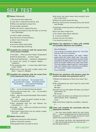 THAT’S ENGLISH!112
SELF TEST
Match (1-6) to (a-f).
1 The food at that restaurant
2 I just don’t understand science, and
3 When she decided to leave him,
4 I was totally repulsed
5 When the driver crashed the bus,
6 He was convinced he was the best, so he was
very distressed
a I find it really confusing.
b by the horror of the situation.
c when I won first prize.
d is disgusting.
e we were utterly astounded.
f it was absolutely terrifying.
Complete the sentences with the correct form
of the words in brackets.
1 It’s really … when you don’t listen. (frustration)
2 He’ll be absolutely … by that. (rage)
3 We’ve all experienced … situations. (disappoint)
4 I found her words of support deeply … .
(reassure)
5 The students were … to hear they didn’t have
a test. (relief)
6 She’s got a new job with a better salary and
she’s … about it. (delight)
Complete the sentences with the correct form
of the expressions from the box.
1 She … by his emotional leaving speech.
2 Every time we meet, she … her … to me about
her problems.
3 She … after her boyfriend’s death. She couldn’t
cope at all.
4 It … him … when he wasn’t chosen to play –
he was so disappointed.
5 He’s obsessed with her and follows her
everywhere. It … me … .
6 It really … my … when you criticise me in front
of other people.
7 She hasn’t heard from him for nearly a week,
and she … with worry.
Match (1-6) to (a-f).
1 We were overcome with emotion
2 When I heard the wolves,
3 We gasped when we saw his work
1
2
3
4
6
7
5
UNIT 1
pour one’s heart out hit someone hard
give someone the creeps be beside oneself
fall to pieces hurt someone’s feelings
be moved to tears
Dear Sir/Madam
I am writing to complain about our 1very bad
holiday with your company.
First, the accommodation: we were 2rather
angry about the hotel, which was 3very ugly.
Theroomswere4verysmallandwewere5quite
shocked by the filthy bathrooms.Also, it was so
noisy we couldn’t sleep so we were 6very tired.
The only positive aspect was the 7rather pretty
view. Our holiday was ruined and my children
are 8very upset. I expect compensation.
Yours faithfully
4 He burst into tears when they wouldn’t give
him a visa since
5 When the police found the boy,
6 At first, he found her excuses funny and would
just chuckle,
a he’d been dreaming about visiting the country
all his life.
b but now they irritate him.
c his mother was utterly relieved.
d – it was so brilliant!
e when we won the lottery.
f my blood turned to ice.
Replace the adjectives in italics with suitable
non-gradable adjectives and modiﬁers.
Rewrite the sentences with phrases using the
words in brackets and expressions with it.
1 What’s the distance to Paris from here? (far)
How …
2 We understand you don’t want to come with
us. (take)
We take …
3 Could you turn the lights off when you leave?
(appreciate / if)
We would …
4 You upset me when you criticise me in front of
other people. (find / upsetting)
I find …
5 We think there might be a problem. (seems)
It …
Listen and complete the summaries with the
appropriate connector.
1… the man was ecstatic about his new home,
but 2… , his joy disappeared as he discovered its
problems. 3… , he had enough money for extra
repairs and solved the problems 4… .
5… the woman sat there, she daydreamed and
6… she had thoughts about her former job. 7… ,
she felt good about it.
7
 