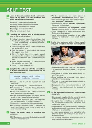 THAT’S ENGLISH!114
SELF TEST UNIT 3
Listen to the conversation about a university.
Which of the items (1-5) are intentions and
which are deﬁnite arrangements?
1 opening a new science laboratory
2 building new accommodation blocks
3 setting up a team to visit schools
4 running a science competition
5 having science open days
Complete the dialogue with a suitable future
form of the verb in brackets.
A: Hi, how’s it going? Listen, I’ve just heard that
Jon Cleal 1... (play) here next Saturday night!
I 2... (get) some tickets. I’m in the queue now.
Do you fancy coming?
B: That sounds great, but I 3... (have) dinner with
my family at 6:00 p.m.
A: Well, the concert 4... (start) at 8:00 and there’s
the support band first.
B: OK, I 5… (tell) them it’s a really special
opportunity. I’m sure they 6... (not mind). I can
leave at 7:30 because we 7... (finish) eating by
then.
A: Right. So next Saturday, I 8... (wait) outside
the arena for you from 7:45.
B: Great, I 9... (look forward) to it!
Complete the sentences with the correct form
of a word from the box. Some words can be
used more than once.
1 Please, ... me to put the rubbish bin out
tomorrow.
2 I got this painting as a ... of my visit to Bali.
3 I’m hopeless at … everyday things, like where
I put my car keys!
4 Every year, we honour the … of the brave men
who died in the First World War.
5 He was surprised to find his old school was so
small as his ... was of a huge building.
6 The computer technician tried ... the files after
we had a computer virus, but he couldn’t.
7 I distinctly … mentioning this before to you.
8 My granddad delighted us by … life when he
was a boy. I can’t … everything he said, but it
was very interesting.
Choose the correct word to complete the
sentences.
1 Bill Gates was a computer brainchild / whizzkid
when he was a teenager.
1
2
3
4
5
6
memory souvenir recall retrieve
remind recollection remember
24
2 At the conference, we were asked to
brainpower / brainstorm new product ideas.
3 We’d all like to get paid more and work less –
it’s a no-brainer / brainstorm.
4 The telephone was the whizzkid / brainchild of
Alexander Graham Bell.
5 Tommy Flowers was the brainpower / brains
behind the construction of the first computer.
6 Doing crosswords is meant to improve your
brainstorm / brainpower.
7 Using a smartphone nowadays is not rocket
science / a no-brainer – even small children
can do it.
Rewrite the sentences with a focus adverb
(only, just, even) to make them more emphatic.
1 Teresa’s a terrible cook – she can’t boil an egg!
2 I’ve had some wonderful news – I’ve got the
job!
3 She wants to explain what went wrong – it
won’t take long.
4 These builders are so messy – they haven’t
taken their rubbish away.
5 They eat in very expensive restaurants so no
fast food for them!
6 Can you stop for a moment and listen to me?
7 Please – I want to borrow it for a couple of
minutes.
Put the sentences in the correct order to make
a paragraph.
1 Other people may be gifted at caring for plants
and animals or good at making things.
2 Everyone has something to contribute to
life and I think we shouldn’t rate some skills
higher than others.
3 Someone who can get on with their colleagues
and be supportive is more useful than a genius
who has no people skills.
4 In recent years, people have started to value
different types of intelligence as much as
academic ability.
5 For example, emotional intelligence is seen as
very useful in the workplace.
 