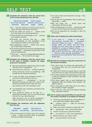 117THAT’S ENGLISH!
SELF TEST UNIT 6
Complete the sentences with the correct form
of the words and phrases from the box.
1 He … with the cleaners by taking some time to
laugh and joke with them every day.
2 The two sides are trying to … which could
form the basis of a future agreement.
3 These beliefs are buried deep in our … and we
are unaware of them.
4 Chemists are worried that the … used
by supermarkets to sell painkillers could
encourage the public to overuse them.
5 His application wasn’t … better than yours,
but it was better presented.
6 The thieves pretend to be bank representatives
and persuade … customers to give them their
account passwords.
7 Their first … was for the Egg Marketing Board
and had the … ‘Go to work on an egg’.
Complete the dialogues with the correct form
of the verbs in brackets. Include the object
pronouns if necessary.
A: Dad was absolutely against the idea to start
with but mum managed to 1
… it.
B: Good old mum, she can 2
… almost anything!
(bring someone round to something / talk
someone into doing something)
A: I hope all these visa problems haven’t 3
…
and you’re still coming to visit us.
B: Don’t worry. I 4
… completely 5
… by the
beautiful pictures you sent me. A few minor
technical problems won’t stop me now.
(put someone off / win someone over)
A: I’ve decided to do it, Andrew, and that’s final.
Don’t try to 6
… it.
B: Your girlfriend seems to be able to 7
…
anything she wants, but I’m concerned that
this isn’t in your best interests.
(talk someone out of doing something /
seduce someone into doing something)
Complete the sentences with the adjectives
from the box.
1 The government of Dubai have just opened
a new … airport terminal which is equipped
with all the latest technology.
2 I’ve never seen such beautiful carvings – they
are simply … .
3 You’ll see her immediately. She’s wearing an
extremely … outfit!
4 We can bring you … world news and
information 24 hours a day.
5 They entertained us in their … hotel suite with
its own swimming pool and butler service.
6 It’s not as expensive as I thought; in fact, it’s
extremely … .
Listen and complete the sales presentation.
1
2
3
advertising campaign build a rapport
find common ground collective subconscious
inherently sales pitch slogan unwary
affordable opulent state-of-the art
exquisite eye-catching up-to-the-minute
If you want to 1
… heads on the beach
this summer, consider this 2
… one-piece
swimsuit. Made of a new 3
… light but 4
…
strong cotton mix fabric, this suit dries
quickly and will never lose its shape. It is
available in a range of elegant colours – 5
…
yellow, emerald green or 6
… blue – and most
sizes. And if you buy two, we’ll give you a
7
… silk-mix beach sarong completely 8
… !
So what are you waiting for? Buy now while
stocks last!
Rewrite the sentences using the correct form of
the words in brackets.
1 You don’t have to endure the discomfort of
a cramped seat, you can sit back and relax.
(instead of)
2 I really don’t think it’s a good idea to visit that
area of the city at night. (would advise against)
3 The sales assistant was absolutely certain that
it was the cheapest model available. (be able
to guarantee)
4 The travel agent told us we’d definitely be
delighted with the holiday we’d booked. (be
able to assure)
5 It’s a long way to walk. Why don’t you take a
taxi instead? (might I suggest)
6 Don’t ask him. He’s only just started working
here. (wouldn’t bother)
Loli is trying to persuade Marcus to get ﬁt. Use
the words in brackets to complete the dialogue.
L: I think you should take up running Marcus –
you could lose weight really quickly.
M: 1
… (million years / I / take up runnning /
much too tiring)
L: Well, how about coming to yoga with me?
M: 2
… (dead body / hate / group activities)
L: I know! I’ll get you a personal trainer.
M: 3
… (no account / I / get / very expensive)
L: Shall I just buy you a bike, then?
M: 4
… (not even think / never use)
5
6
4
61
 