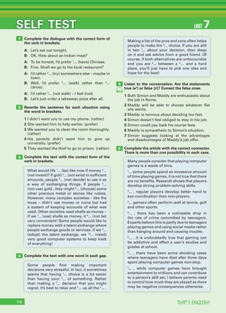 THAT’S ENGLISH!118
SELF TEST
Complete the text with one word in each gap.
Complete the dialogue with the correct form of
the verb in brackets.
A: Let’s eat out tonight.
B: OK. How about an Indian meal?
A: To be honest, I’d prefer 1
... (have) Chinese.
B: Fine. Shall we go to the local restaurant?
A: I’d rather 2
... (try) somewhere else – maybe in
town.
B: Well, I’d prefer 3
... (walk) rather than 4
...
(drive).
A: I’d rather 5
... (not walk) – I feel tired.
B: Let’s just order a takeaway pizza after all.
Rewrite the sentence for each situation using
the word in brackets.
1 I didn’t want you to use my phone. (rather)
2 She wanted him to help earlier. (prefer)
3 We wanted you to clean the room thoroughly.
(rather)
4 His parents didn’t want him to give up
university. (prefer)
5 They wanted the thief to go to prison. (rather)
Complete the text with the correct form of the
verb in brackets.
Listen to the conversation. Are the statements
true (✔) or false (✗)? Correct the false ones.
1 Both Simon and Maddy are enthusiastic about
the job in Rome.
2 Maddy will be able to choose whatever flat
she wants.
3 Maddy is nervous about deciding too fast.
4 Simon doesn’t feel obliged to stay in his job.
5 Simon could pay back his course fees.
6 Maddy is sympathetic to Simon’s situation.
7 Simon suggests looking at the advantages
and disadvantages of Maddy’s job offer.
Complete the article with the correct connector.
There is more than one possibility in each case.
1
2
3
4
5
6
70
What would life 1
... (be) like now if money 2
...
(not invent)? If gold 3
... (not exist) in sufficient
amounts, people 4
... (not decide) to use it as
a way of exchanging things. If people 5
...
(not use) gold , they might 6
... (choose) some
other precious metal or stones like rubies.
However, many complex societies – like the
Incas – didn’t use money or coins but had
a system of keeping accounts of what was
used. Other societies used shells as money –
if we 7
... (use) shells as money, it 8
... (not be)
very convenient! Some people would like to
replace money with a talent exchange where
people exchange goods or services. If we 9
...
(adopt) the talent exchange, we 10
... (need)
very good computer systems to keep track
of everything!
Many people consider that playing computer
games is a waste of time.
1
... some people spend an excessive amount
of time playing games, it is not true that there
are no benefits. Research shows that players
develop strong problem-solving skills.
2
... , regular players develop better hand to
eye coordination than non-players.
3
... gamers often perform well at tennis, golf
and other sports.
4
... , there has been a noticeable drop in
the rate of crime committed by teenagers.
Experts believe this is partly due to teenagers
playing games and using social media rather
than hanging around and causing trouble.
5
... , it is undoubtedly true that gaming can
be addictive and affect a user’s studies and
grades at school.
6
... , there have been some shocking cases
where teenagers have died after three days
spent playing computer games non-stop.
7
... , while computer games have brought
entertainment to millions and can contribute
to a person’s skill set, I believe parents need
to control how much they are played as there
may be negative consequences otherwise.
Some people find making important
decisions very stressful. In fact, it sometimes
seems that having 1
... choice is a lot easier
than having your 2
... of something. Rather
than making a 3
... decision that you might
regret, it’s best to relax and 4
... up all the 5
... .
Making a list of the pros and cons often helps
people to make the 6
... choice. If you are still
in two 7
... about your decision, then sleep
on it and ask advice from a good friend. Of
course, if both alternatives are unfavourable
and you are 8
... between a 9
… and a hard
place, you’ll just have to pick one idea and
hope for the best!
UNIT 7
 