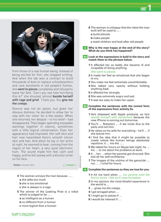 11THAT’S ENGLISH!
UNIT 1
11
4 The woman annoys the man because … .
a she talks too much
b she is too emotional
c she is always in a rage
5 The winner of the Loebing Prize is a robot
which is judged to be … .
a as intelligent as a human
b no different from a human
c more logical than a human
6 The woman is unhappy that the robot the man
built will be used to ... .
a build schools
b make people
c teach children and look after old people
Why is the man happy at the end of the story?
What do you think has happened?
Look at the expressions in bold in the story and
match them to the phrases below.
1 It affected her so badly she became ill and
incapable of doing anything.
She went to pieces.
2 It made her feel so emotional that she began
to cry.
3 You make me feel extremely uncomfortable.
4 She talked very openly without holding
anything back.
5 It affected her strongly.
6 She was extremely angry and sad.
7 It was too easy to make her upset.
Complete the sentences with the correct form
of the expressions from activity 5a.
1 He’s obsessed with Apple products, so he’s
beside himself with excitement because the
new iPhone is coming out tomorrow.
2 You’ll … Roberto’s … if we invite Ana to the
party and not him.
3 He relies on his wife for everything – he’ll … if
she leaves him.
4 I find the idea that it might be possible to
create robots like human beings absolutely
repulsive: it … me the … .
5 We talked for hours on Skype last night: he …
his … to me about his problems at work.
6 It … her … when her parents got divorced. She
lost all her self-confidence.
7 The images of the victims of the genocide …
me … . I cried for hours.
Complete the sentences so they are true for you.
1 It hit me hard when … my parents sold the
family home. I felt as if I was homeless.
2 In my opinion, the most blissful experience in
the world is …
3 … gives me the creeps.
4 I get enraged when …
5 I might go to pieces if …
6 I would be relieved if …
4
5b
5a
6
(onlinesource)(onlinesource)
TRACK 2
from those of a real human being. Instead of
being excited for him, she stopped smiling.
And when the lab won a contract to build
thousands of bots to replace schoolteachers
and care assistants in old people’s homes,
she went to pieces completely and refused to
leave her bed. ‘Can’t you see how horrifying
this is?’ she shouted, almost beside herself
with rage and grief. ‘I hate you. You give me
the creeps.’
Divorce was not an option, but given her
obvious distress, he decided to allow her to
stay with her sister for a few weeks. When
she returned, her despair – to his relief – had
disappeared. They began spending enjoyable
evenings together in silence, sometimes
with a little logical conversation. Even her
appearance had improved. Her soft skin and
hair now resembled Kara’s smooth silicon
skin and hair. And when he lay in her arms
at night, he seemed to hear, coming from the
region of her heart, a very quiet electronic
hum. The sound made him feel calm and
happy, and he fell asleep with a blissful smile
on his face.
*fembot: a female robot
 