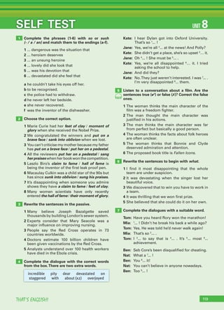 119THAT’S ENGLISH!
SELF TEST
Complete the phrases (1-6) with so or such
(- / a / an) and match them to the endings (a-f).
1 ... dangerous was the situation that
2 ... heroism deserves
3 ... an unsung heroine
4 ... lovely did she look that
5 ... was his devotion that
6 ... devastated did she feel that
a he couldn’t take his eyes off her.
b to be recognised.
c the police had to withdraw.
d he never left her bedside.
e she never recovered.
f was the inventor of the dishwasher.
Choose the correct option.
1 Marie Curie had her feet of clay / moment of
glory when she received the Nobel Prize.
2 We congratulated the winners and put on a
brave face / sank into oblivion when we lost.
3 You can’t criticise my mother because my father
has put on a brave face / put her on a pedestal.
4 All the reviewers put her on a pedestal / sang
her praises when her book won the competition.
5 Laszlo Biro’s claim to fame / hall of fame is
being the inventor of the first leak proof pen.
6 Macaulay Culkin was a child star of the 90s but
has since sunk into oblivion / sung his praises.
7 It’s disappointing when someone you admire
shows they have a claim to fame / feet of clay.
8 Many women scientists have only recently
entered the hall of fame / their moment of glory.
Rewrite the sentences in the passive.
1 Many believe Joseph Bazalgette saved
thousands by building London’s sewer system.
2 Experts consider that Mary Seacole was a
major influence on improving nursing.
3 People say the Red Cross operates in 73
countries worldwide.
4 Doctors estimate 100 billion children have
been given vaccinations by the Red Cross.
5 Analysts understand over 100 health workers
have died in the Ebola crisis.
Complete the dialogue with the correct words
from the box.There are two extra words.
Kate: I hear Dylan got into Oxford University.
That’s so 1
... !
Jane: Yes, we’re all 2
... at the news! And Polly?
Kate: She didn’t get a place, she’s so upset 3
… it.
Jane: Oh 4
... ! She must be 5
... .
Kate: Yes, we’re all disappointed 6
… it. I tried
asking the school to help.
Jane: And did they?
Kate: No.They just weren’t interested. I was 7
... .
I’m very disappointed 8
... them.
Listen to a conversation about a ﬁlm. Are the
sentences true (✔) or false (✗)? Correct the false
ones.
1 The woman thinks the main character of the
film was a freedom fighter.
2 The man thought the main character was
justified in his actions.
3 The man thinks the main character was far
from perfect but basically a good person.
4 The woman thinks the facts about folk heroes
are often unclear.
5 The woman thinks that Bonnie and Clyde
deserved admiration and attention.
6 The proposed book title is Fallen Icons.
Rewrite the sentences to begin with what.
1 I find it most disappointing that the whole
team are under suspicion.
2 It was devastating when the singer lost her
beautiful voice.
3 We discovered that to win you have to work in
a team.
4 It was thrilling that we won first prize.
5 She believed that she could do it on her own.
Complete the dialogues with a suitable word.
Tom: Have you heard Rory won the marathon!
Mia: 1
... ! Didn’t he break his back a while ago?
Tom: Yes. He was told he’d never walk again!
Mia: That’s so 2
... .
Tom: I 3
... to say that is 4
... . It’s 5
... most 6
...
achievement.
Ben: Seb Core’s been disqualified for cheating.
Nat: What a 7
... !
Ben: You 8
... it!
Nat: You can’t believe in anyone nowadays.
Ben: Too 9
... !
1
2
3
4
5
6
7
83
incredible pity dear devastated on
staggered with about (x2) overjoyed
UNIT 8
 