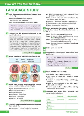 THAT’S ENGLISH!
How are you feeling today?
12
LANGUAGE STUDY
Read the sentences and complete the uses with
-ed or -ing.
1 He was surprised by her reaction.
Her reaction was surprising.
2 My holiday was boring. I felt really bored.
Complete the text with the correct form of the
words in brackets.
2 It wasn’t simply an ugly town; it was the most
… place I’ve ever visited.
3 She couldn’t believe it when she heard the
surprising news. She was … .
4 I thought I would die: it was a … experience.
5 The film was … – we laughed and laughed.
6 When her dog died she was ... .
Listen and mark the stressed syllable in the
underlined words. Does the intonation rise ➚ or
fall ➘?
Alice: The film was pretty frightening.
Hugo: It wasn’t a little bit frightening, it was
➚absolutely terrifying!
Alice: The zombies were very ugly. In fact, I
found them deeply disturbing.
Hugo: My dear, they were utterly and completely
repulsive!
Listen again and repeat.
Complete the summary with the modifiers from
activity 3a.
Match the faces to the adjectives from the box.
Match these extreme adjectives which express
strong emotions to those in activity 2a.
1 grief-stricken / heartbroken very sad
2 hilarious / sidesplitting
3 furious / enraged
4 astonished / astounded
5 terrifying / horrifying
6 hideous / repulsive
1a
1b
2a
5a
3a
3b
4a
4b
3
3
I am 1… (exhaust). My work commitments are 2…
(tire), and at times 3… (bore) too. I don’t expect
my job to be 4… (thrill), but it should at least be
5… (interest). I’m no longer 6… (motivate) by it,
which is rather 7… (depress). I used to wake up 8…
(exhilarate) by the day’s challenges, but now I’m
9… (disenchant). I want to be 10… (stimulate) by my
work, but the reality is I’m simply not 11… (inspire).
• Adjectives ending in … describe how people feel.
• Adjectives ending in … describe people, things
and situations.
• 1
… , 2
… and utterly only modify non-gradable
adjectives.
• Slightly, 3
… , rather, deeply and 4
… only
modify gradable adjectives.
• Really and pretty modify both.
-ed / -ing adjectives page 121
Modifiers page 121
2b
2c
Gradable Non-gradable
Plot interesting fascinating
Script
Actors
Director
sad angry disgusted
funny afraid surprised
Complete the sentences with a suitable adjective
from activity 2b.
1 It makes me … when people lie and cheat.
Which modifier can’t be used?
1 I’m utterly / very / really exhausted.
2 This room is a little bit / totally / utterly
hideous.
3 Jealousy is a(n) rather / very / utterly ugly
emotion.
4 When he heard the news, he was very / really /
absolutely astonished.
5 It was a(n) really / absolutely / slightly
astonishing performance.
Complete the table with gradable and
non-gradable adjectives.
1
2
3
4
5
6
Non-gradable adjectives page 121
 