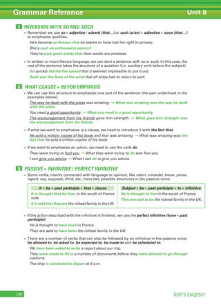THAT’S ENGLISH!136
Grammar Reference Unit 8
• Remember we use so + adjective / adverb (that…) or such (a/an) + adjective + noun (that…)
to emphasise qualities.
He’s become so famous that he seems to have lost his right to privacy.
She's such an enthusiastic person!
They’re such great artists that their works are priceless.
• In written or more literary language, we can start a sentence with so or such. In this case, the
rest of the sentence takes the structure of a question (i.e. auxiliary verb before the subject).
So quickly did the fire spread that it seemed impossible to put it out.
Such was the force of the wind that all ships had to return to port.
• We can use this structure to emphasise one part of the sentence (the part underlined in the
examples below).
The way he dealt with the press was amazing. ➞ What was amazing was the way he dealt
with the press.
You need a good opportunity. ➞ What you need is a good opportunity.
The encouragement from his friends gave him strength. ➞ What gave him strength was
the encouragement from his friends.
• If what we want to emphasise is a clause, we need to introduce it with the fact that.
He sold a million copies of his book and that was amazing. ➞ What was amazing was the
fact that he sold a million copies of his book.
• If we want to emphasise an action, we need to use the verb do.
They were trying to fool you. ➞ What they were trying to do was fool you.
I can give you advice. ➞ What I can do is give you advice.
• If the action described with the infinitive is finished, we use the perfect infinitive (have + past
participle).
He is thought to have lived in France.
They are said to have been the richest family in the UK.
• There are a number of verbs that can also be followed by an infinitive in the passive voice:
be allowed to, be asked to, be expected to, be made to and be scheduled to.
We have been asked to write a report about our trip.
They were made to fill in a number of documents before they were allowed to go through
customs.
The ship is scheduled to depart at 6 a.m.
• Some verbs, mainly connected with language or opinion, like claim, consider, know, prove,
report, say, suppose, think, etc., have two possible structures in the passive voice.
INVERSION WITH SO AND SUCH1
WHAT CLAUSE + BE FOR EMPHASIS2
PASSIVE + INFINITIVE / PERFECT INFINITIVE3
It + be + past participle + that + clause
It is thought that he lives in the south of France
now.
It is said that they are the richest family in the UK.
Subject + be + past participle + to + infinitive
He is thought to live in the south of France.
They are said to be the richest family in the UK.
 