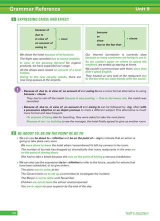 THAT’S ENGLISH!138
Grammar Reference Unit 9
EXPRESSING CAUSE AND EFFECT1
because of
due to
in view of + noun
on account of
owing to
We chose the hotel because of its location.
The flight was cancelled due to severe weather.
In view of the growing demand for organic
products, we have expanded our range.
All the shops were closed on account of a local
holiday.
Owing to the new security checks, there are
now long queues at the airports.
because
as
since
due to the fact that
Our Internet connection is currently slow
because so many customers are trying to use it.
As we couldn’t agree on where to spend the
weekend, we ended up staying at home.
We couldn’t communicate with them since they
didn’t speak English.
They treated us very well at the restaurant due
to the fact that we were friends with the owner.
BE ABOUT TO, BE ON THE POINT OF, BE TO2
• We can use be about to + infinitive and be on the point of + -ing to indicate that an action is
going to take place very soon.
We were about to leave the hotel when I remembered I’d left my camera in the room.
The number of tourists has dropped so dramatically that many restaurants in the area are
on the point of closing down.
She had to take a break because she was on the point of having a nervous breakdown.
• We can also use the expression be to + infinitive to refer to the future, usually for actions that
have been scheduled, or to give orders.
The plane was to arrive at ten.
The Government are to set up a committee to investigate the incident.
The Mayor is not to retire until November.
Children are not to leave the school unaccompanied.
You are to report to your superior by the end of the day.
+ clause
• Because of, due to, in view of, on account of and owing to are a more formal alternative to using
because + clause.
They had to call off the match because it was pouring. ➞ Due to the heavy rain, the match was
cancelled.
• Because of, due to, in view of, on account of and owing to can be followed by -ing, often with
a possessive adjective or an object pronoun to mark a different subject.This alternative is much
more formal and less frequent.
On account of being late for boarding, they were asked to take the next plane.
Because of our / us insisting to see the manager, the hotel finally agreed to give us another room.
!
 