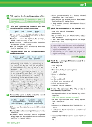 THAT’S ENGLISH!
UNIT 1
With a partner develop a dialogue about a film.
Listen and complete the sentences with the
correct form of the verbs from the box.
Replace the words in italics with the correct
word or expression from the box.
1 When I saw the snake, I was so afraid I couldn’t
move.
2 He found the joke amusing and laughed softly
to himself.
3 I made a noise because I was so surprised
when I saw her. She suddenly started laughing
out loud at my expression.
1 It was awful: her husband had left her and she
was just … uncontrollably.
2 I always … when I’m nervous, for example,
when a boy I like talks to me.
3 The audience … with astonishment when the
actors took off their clothes.
4 All the children found it hilarious, even the
teacher was heard to … .
Complete the text with the correct form of the
verbs from the box.
6b
5b
6a
6c
7a
7b
8
4 It was great to see him, but I was so affected
by emotion that I cried loudly.
5 Jane adored her brother’s jokes and always
laughed in a silly way at them.
6 I was pleased that you unexpectedly bought
me flowers.
Match the sentences (1-5) to the uses of it (a-c).
1 How far is it to the next town?
2 It’s snowing.
3 It’s good that they are finally talking about
their problems.
4 I don’t like it when people argue over silly things.
5 They love it here.
Match the beginnings of the sentences (1-5) to
the endings (a-e).
1 How long is it
2 I like it
3 They think it should be recognised
4 I take it
5 It was a real delight
a here.
b to the next break?
c to finally have some time off.
d this is our best option.
e that they had the idea first.
Rewrite the sentences. Use the words in
brackets and it expressions.
1 What’s the distance to the nearest big town?
(how far)
How far is it to the nearest big town?
2 He was surprised she didn’t enjoy herself.
(find / surprising)
He …
3 Please, try to make less noise. (appreciate / if)
I would …
4 I understand that there must be some kind of
problem. (take)
I …
5 He doesn’t think this is a nice place. (not like /
here)
He …
13
4
Something that affects us emotionally is
1m…: I was 2m… by that film. But if a person
is unexpectedly nice, we say it’s 3t…: Her
kindness 4… me.
When amused, people laugh softly or 5c…, but
if it’s really funny, they’ll 6b… out laughing.
7G… is to laugh nervously or in a silly way: The
children 8g… when they saw the clown.
A person may 9b… into tears if upset. And
children 10s… loudly when they cry.
When afraid or surprised, people make a noise
– they 11g…: She 12g… with horror. If we have
a strong reaction, e.g. fear, we are 13o… by it or
14p… with it.
gasp sob chuckle giggle
chuckle giggle gasp move touch
overcome burst sob paralyse
chuckled giggled overcome touched
paralysed with fear burst out laughing
burst into tears gasped with astonishment
The plot was quite
interesting.
Interesting? It was
absolutely fascinating.
a Impersonal it: used when there is no real subject.
b Empty it: used when the structure requires an
object but there isn’t one.
c Anticipatory it: used when the subject or
object is very long.
Uses of it page 121
 