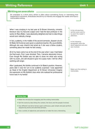 THAT’S ENGLISH!140
Writing Reference Unit 1
An anecdote is a short story which is often about something funny or interesting that
happened to someone. Anecdotes should try to interest and engage the reader and have a
memorable ending.
Writing tips:
➜ Make the introduction engaging and the ending memorable.
➜ Set the scene by describing the context, the facts and the people involved.
➜ Use different narrative tenses (past continuous, past simple and past perfect),
sequencing words and adverbial phrases.
➜ Use a variety of adjectives and adverbs to make the story interesting.
Writingananecdote
When I was studying in my last year at St Brown University, romantic
literature was my favourite subject and I had the best professor in the
world, Dr Mary Blake. I was absolutely delighted and had no idea things
would soon radically change.
In fact, suddenly, in the middle of the second semester, disaster struck:
Dr Blake fell ill and we were given a substitute teacher, Ms Laura Dolittle.
Although she was cheerful and acted as if she was a fellow student,
something about her made me feel uneasy.
All of my fears came true at the end of the year when I saw I had failed
the ﬁnal exam. First I was shocked. Then, I became absolutely furious.
Even though Ms Dolittle was not able to show me what was wrong
with my exam, she still refused to give me a pass mark. I left her ofﬁce
seething with anger.
After I graduated, Ms Dolittle continued in Dr Blake’s position. However,
years later it was her turn to be suddenly surprised. I was appointed
as Head of the English Department at St Brown University! Imagine
the expression on Ms Dolittle’s face when she realised her professional
future was in my hands!
In the introduction,
set the scene and try
to catch the reader’s
attention.
In the following
paragraphs, describe
what happened and who
was involved.
Make sure the ending is
memorable.
 