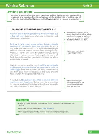 141THAT’S ENGLISH!
Writing Reference Unit 3
An article is a piece of writing about a particular subject that is normally published in a
newspaper or a magazine. Semiformal opinion articles are the type of text that you will
write in the exam.You should present and justify your opinion in a clearly organised way.
Writing tips:
➜ Think of a good engaging title. The title should summarise the contents of the
article.
➜ Introduce each paragraph with a topic sentence.
➜ Give supporting arguments, amusing personal examples and opinions.
Writing an article
DOES BEING INTELLIGENT MAKE YOU HAPPIER?
It is often said that intelligence brings more happiness. But
is this really true? As someone of average intelligence, I ﬁnd
this question fascinating.
Contrary to what most people believe, being extremely
clever doesn’t necessarily make your life easier. In fact, it
may make your life more difﬁcult as highly intelligent people
often feel ‘different’ and may have problems relating socially.
After all, it’s hard to chat about the weather when you’re only
interested in nuclear physics! Another potential source of
frustration is having high expectations for your life which
will rarely be achieved.
However, on a more positive note, I feel that exceptionally
bright people deﬁnitely do have the capability to focus on
being happy. They need to have the ability to realise that
long-term goals must be realistic and that every problem
has a solution if it is approached creatively.
In conclusion, I believe there is no direct correlation between
intelligence and happiness. Being happy is a conscious
decision each individual has to take although smarter people
may have better tools to reach this goal.
In the introduction, you should
clearly state the topic of the article.
Questions (rhetorical or real) are
a good way to catch the reader’s
attention right from the start.
Explain each main idea in
a separate paragraph.
In the conclusion you
should refer again to the
topic of the article and
state your opinion.
 