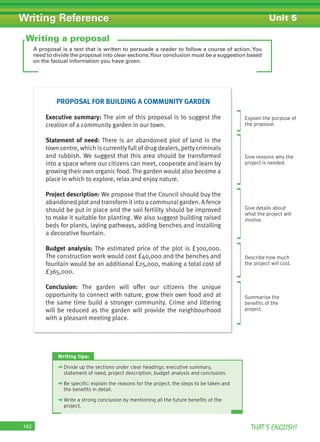 THAT’S ENGLISH!142
Writing Reference Unit 5
A proposal is a text that is written to persuade a reader to follow a course of action. You
need to divide the proposal into clear sections.Your conclusion must be a suggestion based
on the factual information you have given.
Writing a proposal
Explain the purpose of
the proposal.
Give reasons why the
project is needed.
Give details about
what the project will
involve.
Describe how much
the project will cost.
Summarise the
beneﬁts of the
project.
Writing tips:
➜ Divide up the sections under clear headings: executive summary,
statement of need, project description, budget analysis and conclusion.
➜ Be speciﬁc: explain the reasons for the project, the steps to be taken and
the beneﬁts in detail.
➜ Write a strong conclusion by mentioning all the future beneﬁts of the
project.
PROPOSAL FOR BUILDING A COMMUNITY GARDEN
Executive summary: The aim of this proposal is to suggest the
creation of a community garden in our town.
Statement of need: There is an abandoned plot of land in the
town centre, which is currently full of drug dealers, petty criminals
and rubbish. We suggest that this area should be transformed
into a space where our citizens can meet, cooperate and learn by
growing their own organic food. The garden would also become a
place in which to explore, relax and enjoy nature.
Project description: We propose that the Council should buy the
abandoned plot and transform it into a communal garden. A fence
should be put in place and the soil fertility should be improved
to make it suitable for planting. We also suggest building raised
beds for plants, laying pathways, adding benches and installing
a decorative fountain.
Budget analysis: The estimated price of the plot is £300,000.
The construction work would cost £40,000 and the benches and
fountain would be an additional £25,000, making a total cost of
£365,000.
Conclusion: The garden will offer our citizens the unique
opportunity to connect with nature, grow their own food and at
the same time build a stronger community. Crime and littering
will be reduced as the garden will provide the neighbourhood
with a pleasant meeting place.
 