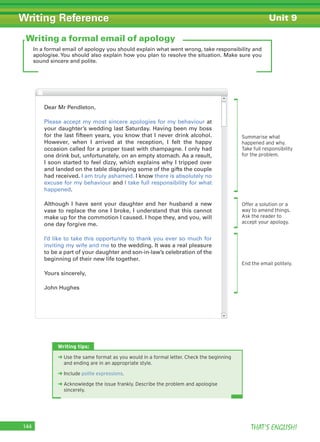 THAT’S ENGLISH!144
Writing Reference
In a formal email of apology you should explain what went wrong, take responsibility and
apologise. You should also explain how you plan to resolve the situation. Make sure you
sound sincere and polite.
Writing a formal email of apology
Summarise what
happened and why.
Take full responsibility
for the problem.
Offer a solution or a
way to amend things.
Ask the reader to
accept your apology.
End the email politely.
Dear Mr Pendleton,
Please accept my most sincere apologies for my behaviour at
your daughter’s wedding last Saturday. Having been my boss
for the last fifteen years, you know that I never drink alcohol.
However, when I arrived at the reception, I felt the happy
occasion called for a proper toast with champagne. I only had
one drink but, unfortunately, on an empty stomach. As a result,
I soon started to feel dizzy, which explains why I tripped over
and landed on the table displaying some of the gifts the couple
had received. I am truly ashamed. I know there is absolutely no
excuse for my behaviour and I take full responsibility for what
happened.
Although I have sent your daughter and her husband a new
vase to replace the one I broke, I understand that this cannot
make up for the commotion I caused. I hope they, and you, will
one day forgive me.
I’d like to take this opportunity to thank you ever so much for
inviting my wife and me to the wedding. It was a real pleasure
to be a part of your daughter and son-in-law’s celebration of the
beginning of their new life together.
Yours sincerely,
John Hughes
Writing tips:
➜ Use the same format as you would in a formal letter. Check the beginning
and ending are in an appropriate style.
➜ Include polite expressions.
➜ Acknowledge the issue frankly. Describe the problem and apologise
sincerely.
Unit 9
 