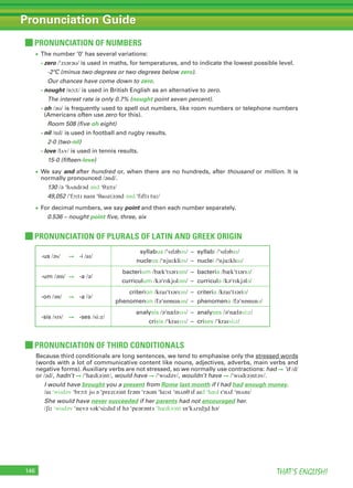 THAT’S ENGLISH!146
Pronunciation Guide
PRONUNCIATION OF PLURALS OF LATIN AND GREEK ORIGIN
PRONUNCIATION OF THIRD CONDITIONALS
• The number ‘0’ has several variations:
• zero /ˈzɪərəʊ/ is used in maths, for temperatures, and to indicate the lowest possible level.
-2ºC (minus two degrees or two degrees below zero).
Our chances have come down to zero.
• nought /nɔːt/ is used in British English as an alternative to zero.
The interest rate is only 0.7% (nought point seven percent).
• oh /əʊ/ is frequently used to spell out numbers, like room numbers or telephone numbers
(Americans often use zero for this).
Room 508 (five oh eight)
• nil /nɪl/ is used in football and rugby results.
2-0 (two-nil)
• love /lʌv/ is used in tennis results.
15-0 (fifteen-love)
• We say and after hundred or, when there are no hundreds, after thousand or million. It is
normally pronounced /ənd/.
130 /ə ˈhʌndrəd ənd ˈθɜːtɪ/
49,052 /ˈfɔːtɪ naɪn ˈθaʊz(ə)nd ənd ˈfɪftɪ tuː/
• For decimal numbers, we say point and then each number separately.
0.536 – nought point five, three, six
Because third conditionals are long sentences, we tend to emphasise only the stressed words
(words with a lot of communicative content like nouns, adjectives, adverbs, main verbs and
negative forms). Auxiliary verbs are not stressed, so we normally use contractions: had ➞ ‘d /d/
or /əd/, hadn’t ➞ /ˈhæd(ə)nt/, would have ➞ /ˈwʊdəv/, wouldn’t have ➞ /ˈwʊd(ə)ntəv/.
I would have brought you a present from Rome last month if I had had enough money.
/aɪ ˈwʊdəv ˈbrɔːt jʊ ə ˈprez(ə)nt frəm ˈrəʊm ˈlɑːst ˈmʌnθ ɪf aɪd ˈhæd ɪˈnʌf ˈmʌnɪ/
She would have never succeeded if her parents had not encouraged her.
/ʃiː ˈwʊdəv ˈnevə səkˈsiːdɪd ɪf hə ˈpeərənts ˈhæd(ə)nt ɪnˈkʌrɪdʒd hə/
PRONUNCIATION OF NUMBERS
-us /əs/ ➞ -i /aɪ/
syllabus /ˈsɪləbəs/ – syllabi /ˈsɪləbaɪ/
nucleus /ˈnjuːkliəs/ – nuclei /ˈnjuːklɪaɪ/
-um /əm/ ➞ -a /ə/
bacterium /bækˈtɪərɪəm/ – bacteria /bækˈtɪərɪə/
curriculum /kəˈrɪkjʊləm/ – curricula /kəˈrɪkjələ/
-on /ən/ ➞ -a /ə/
criterion /kraɪˈtɪərɪən/ – criteria /kraɪˈtɪəriə/
phenomenon /fəˈnɒmɪnən/ – phenomena /fəˈnɒmɪnə/
-sis /sɪs/ ➞ -ses /si:z/
analysis /əˈnæləsɪs/ – analyses /əˈnæləsiːz/
crisis /ˈkraɪsɪs/ – crises /ˈkraɪsiːz/
 