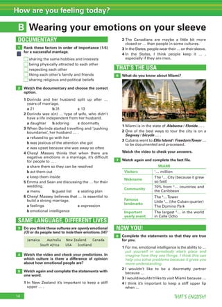 14 THAT’S ENGLISH!
How are you feeling today?
B
Rank these factors in order of importance (1-5)
for a successful marriage.
sharing the same hobbies and interests
being physically attracted to each other
respecting each other
liking each other’s family and friends
sharing religious and political beliefs
Watch the documentary and choose the correct
option.
1 Dorinda and her husband split up after …
years of marriage.
a 21 b 31 c 13
2 Dorinda was a(n) … type of wife, who didn’t
have a life independent from her husband.
a daughter b adoring c doormatty
3 When Dorinda started travelling and ‘pushing
boundaries’, her husband … .
a refused to go with her
b was jealous of the attention she got
c was upset because she was away so often
4 Cheryl Massey thinks that when there are
negative emotions in a marriage, it’s difficult
for people to … .
a share them so they can be resolved
b act them out
c keep them inside
5 Emma and Sean are discussing the … for their
wedding.
a menu b guest list c seating plan
6 Cheryl Massey believes that … is essential to
build a strong marriage.
a feelings c expression
b emotional intelligence
What do you know about Miami?
THAT’S THE USA
6
1 Miami is in the state of Alabama / Florida … .
2 One of the best ways to tour the city is on a
Segway / bicycle … .
3 Cubans went to Ellis Island / FreedomTower …
to be documented and processed.
Watch the video to check your answers.
Watch again and complete the fact file.7
1
DOCUMENTARY
Wearing your emotions on your sleeve
2 The Canadians are maybe a little bit more
closed or … than people in some cultures.
3 In the States, people wear their … on their sleeve.
4 In the States, I think people keep it … ,
especially if they are men.
Do you think these cultures are openly emotional
(O) or do people tend to hide their emotions (H)?
SAME LANGUAGE, DIFFERENT LIVES
3
2
Complete the statements so that they are true
for you.
1 For me, emotional intelligence is the ability to …
put yourself in somebody else’s place and
imagine how they see things. I think this can
help you solve problems because it gives you
more understanding.
2 I wouldn’t like to be a doormatty partner
because …
3 I would/wouldn’t like to visit Miami because …
4 I think it’s important to keep a stiff upper lip
when …
8
NOW YOU!
MIAMI
Visitors 1
… million
Nickname
The 2
… City (because it grew
so fast)
Community
70% from 3
… countries and
the Caribbean
Famous
landmarks
The 4
…Tower
Little 5
... (the Cuban quarter)
The Domino Park
Important
yearly event
The largest 6
… in the world
in Calle Ocho
4
5
Jamaica Australia New Zealand Canada
South Africa USA Scotland
Watch the video and check your predictions. In
which culture is there a difference of opinion
about how emotional people are?
Watch again and complete the statements with
one word.
1 In New Zealand it’s important to keep a stiff
upper … .
 
