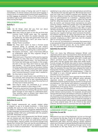 151THAT’S ENGLISH!
because I hate the stress of being late and I’ll check in
immediately. I’ll almost always only have hand luggage. I
travel a lot so I’m always experimenting with ways to carry
as little luggage as possible. I’ll try to ﬁnd somewhere to
eat before I get on the plane because that means I can just
sleep during the ﬂight.
SKILLS WORK (page 25)
Activity 3
11
Laila: So Dr Singh, what did you ﬁnd out about
Sentinelese customs and habits?
Sanjay: Well, they really do seem to live like we think that
humans lived 15,000 years ago. For example,
they do use ﬁre when it’s caused naturally, say
by lightening, but they will guard their ﬁres very
jealously because they don’t yet know how to
make ﬁre themselves.
Laila: Really?That’s incredible!
Sanjay: Yes. They don’t seem to have a formal social
structure either, or perhaps we just haven’t
understood it. Nor do they seem to have any kind
of chief or leader or anything like a witch-doctor.
Laila: No leaders, eh?That’s… well, in fact that’s difﬁcult
to understand. How do they organise things if
there are no leaders?
Sanjay: Well, that’s just it.They don’t really need to organise
anything. In a way, they live in a kind of paradise.
Everything they need is there – for food there are
the fruits and wild pigs and lizards in the jungle,
the ﬁsh in the sea. They don’t have to cope with
bad weather – it’s warm sunny weather most of
the time so they don’t need to worry about clothes
or shelter.They build huts from palm branches but
they aren’t very strong. I think that their society
hasn’t evolved because it simply hasn’t needed to.
Laila: So they lead an ideal life then?
Sanjay: In a way, but it would seem very primitive to us.
For example, their songs have only two notes and
they can only count up to two, everything above
two they simply refer to as many.The only form of
art they have is body painting.
Laila: And they’re really not interested in or curious
about other people or other ways of life?
Sanjay: The truth is, we just don’t know.We have absolutely
no idea what they are thinking. We just don’t know
them enough to even begin to understand them.
They certainly want to protect their island from
strangers and that’s understandable.
SPEAKING (pages 26-27)
Activities 2a and 2b
12
Most English swearwords are usually related either
to religion, to sex or to bodily functions – I think that’s
probably the same in most cultures. In my experience,
it’s useful to understand and recognise swearwords in a
foreign language, but personally I’d never swear in another
language unless I felt very comfortable with the people I
was with. Absolutely no way!
Two common fairly mild swearwords that British people
use are bloody and hell. Bloody is religious in origin: it
is a contraction of by our Lady, our Lady being of course
The Virgin Mary, Jesus’s mother, but funnily enough most
people don’t know that.They just use the word because of
the way it sounds. It’s what we call an expletive – a word
you use to make an exclamation – the hard b sound feels
satisfying to say when you feel annoyed about something
– My bloody train was late again! Or, My bloody boss won’t
give me a pay rise. It helps to express your feelings. Hell
also has a religious meaning, but these days people simply
use it to add emphasis to a sentence – showing they’re
angry or frustrated or just surprised – What the hell was
that? Or, What the bloody hell do you think you’re doing?
But, be careful: just because these expressions are quite
common doesn’t mean that people won’t be offended by
them. Generally speaking it’s safer, if you must express
yourself forcefully, to use exclamations like Why on earth
did they do that? Or, What in heaven’s name are they doing
now, the idiots? But let us not forget that you can also
express your negative feelings about someone forcefully,
but without swearing, by using expressions like the last
or the dreaded, for example, He’s the last person I would
consider employing or Don’t look now, but the dreaded
Sam is coming! Everybody run!
So, to sum up, it’s important to remember that swearing is
a very personal thing and what is acceptable for you might
be taboo for another person. So, as my mother used to
say, ‘For goodness sake, mind your language!’
Activities 5a and 5b
14
There are many big differences between British and
Japanese culture, but in my experience, there are also some
attitudes that we share. Generally speaking, the Japanese
are rather reserved formal people who don’t invade each
others’ personal space. Adults don’t often hug or kiss
each other, and we usually bow rather than shake hands.
Funnily enough, the British also used to have a reputation
for being reserved, but this has changed over the last 20-30
years, and they’ve generally become much more laid-back.
Take, for example, the way they have adopted the habit of
kissing their friends in greeting whereas, for the Japanese,
public displays of affection are embarrassing – a kiss on
the cheek is a very intimate gesture and deﬁnitely not
something you do in public.
Not only are the Japanese more reserved than the British,
but we also have some very different social attitudes.
Japanese society is collectivist. It’s important to be
deferential towards authority ﬁgures and ﬁt in to the groups
you belong to – your family, your school or university, your
company – and the way you behave is inﬂuenced by the
expectations of the group.This is in contrast to Britain and
Europe, which are individualistic.
But let us not forget that the British, like the Japanese, often
prefer indirect communication. For example, we will avoid
saying what we think if we believe it will hurt or offend. For
us, it’s a question of being sensitive to others’ feelings and
of preserving social harmony.The other trait we share is a
tendency to be a bit eccentric.This is visible for example in
having a strong street culture where young people dress
up in crazy original ways. All in all, I think as two island
cultures, we have more in common than you might think.
UNIT 3. A BRIGHT FUTURE
LANGUAGE STUDY (pages 32-33)
Activities 3a and 3b
16
Welcome to our tour of the Highlands. Let me run through
our itinerary for the day. First of all, we’ll be stopping for
a traditional Scottish breakfast at the famous Jeannie
McKenzie’s café. Next, we’ll be visiting a whisky distillery
where you’ll be able to sample Scotland’s delicious famous
drink. By the way, we’ll be passing through some lovely
countryside on the way there, so if it isn’t raining, you
 