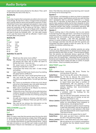 Audio Scripts
THAT’S ENGLISH!152
might want to take some photos for the album.Then, we’ll
be spending the rest of the day in…
Activity 5a
17
Every day it seems that computers are able to do more and
more things. By the time I retire, I imagine that computers
won’t just be used for work and recreation anymore. In fact,
I think they’ll even have replaced real people in many areas
of life. But this won’t really affect me because I’ll only be
using my computer to do the same as I do now – listen to
music and watch ﬁlms. Oh, and to Skype with my family,
and of course to do my shopping, and to pay my bills. Oh,
and also to book my holidays, and… oh, yes, well, maybe
it isn’t just the future that will be affected. I hadn’t even
thought about the present!
Activity 6b
19
1 mad made
2 us use
3 strip stripe
4 bit bite
5 cut cute
6 rat rate
Activities 7a and 7b
21
Liz: Would you like some more coffee?
Penny: No, I’m ﬁne thanks. Oh, by the way, I found these
old photos the other day of when we went to
Venice that time – here you are.
Liz: Oh, wow! Look at my hair! What on earth am I
wearing? It looks like a curtain!
Penny: I remember that dress very well – it was orange
and yellow.
Liz: Ugh, it was horrible! Look, here’s one of us visiting
the glass factory at Murano.
Penny: Really? Let’s see. I don’t recall going there at all.
Liz: Yes, you must do. Look, here we are with the
souvenirs we bought there. I’ve still got that blue
vase.
Penny: No, I have no recollection of that trip at all. Here’s
one of us in the square, yes, I do recall visiting St.
Mark’s and feeding all the birds there.
Liz: Well, I don’t recall that at all. Maybe my memory
is getting worse with age.
Penny: Think mine is too.This one is of me with that silver
necklace I bought on the PonteVecchio. I still wear
it a lot. It always reminds me of being young and
having fun.
Liz: Ah well, time moves on. Anyway, what about our
next holiday in Mexico? Have you got the online
tickets yet?
Penny: Yes, just let me retrieve the information on the
computer and print it for you. Just a sec...
SKILLS WORK (page 35)
Activity 3
23
Speaker 1
Well, if it was a case that the parents were forcing the child
to study reading and science as a baby, then I’d be against
it, of course. But anyone who’s got kids knows that with
your average child there’s no way that would work – they’d
just take no notice or run off.You can’t make a small child
concentrate if they’re not interested, so I say good luck to
them.That little boy obviously loves learning and it would
be wrong not to encourage him.
Speaker 2
To be honest, it all depends on what you think is important
in life. Status, career, qualiﬁcations are all very well but they
don’t necessarily lead to personal fulﬁlment or a happy
home life. If I had kids, I’d want them to value people not
just for their academic ability, but for their character or other
abilities. Many people could get more pleasure from creating
a beautiful garden than being a successful executive. We
should value all types of ability not just academic ability.
Speaker 3
There’s nothing new in this situation, but no one seems
to be learning from the past here. I can think of numerous
examples of poor children who were taught at home by
pushy parents and ended up being unhappy adults. Ruth
Lawrence, for example – she was the youngest ever
person to study at Oxford at the age of 12! She did a PhD
as a teenager and then she fell out with her parents and
emigrated and didn’t speak to them for years. So, no. Let
children be children while they can.
Speaker 4
If you ask me, it’s all down to whether parents are using
common sense. Most parents are decent human beings and
want the best for their kids, so yeah – if the kid seems happy,
then the parents are obviously doing a good job. If the
parents can access specialised schooling through joining a
group, then it’s a good idea – otherwise the boy is going to
be bored and miserable. At the end of the day, parents have
to do what they think is best and take no notice of people
who criticise – they’re probably just jealous!
SELFTEST (page 114)
Activity 1
24
Simon Jenkins: Good morning, Ms Knox. Thanks for
coming down to see me.
Isabel Knox: Good morning, Mr Jenkins. My pleasure.
Simon Jenkins: So, I’d like to discuss the university’s
strategic plan for the next two years.
Isabel Knox: Yes, well, since we last met I’m pleased
to report there have been a number of
developments. We are opening a new
science laboratory on 5 April and we are
starting building new accommodation
blocks in July.
Simon Jenkins: Really? So soon? I thought you had
a problem with the funding for the
accommodation.
Isabel Knox: Yes, we did but fortunately someone has
left us a large sum of money, so we can
deﬁnitely go ahead in July.
Simon Jenkins: Excellent.Now,regardingtheGovernment’s
policy on encouraging more students to
study science, any progress there?
Isabel Knox: Well, at the latest academic board meeting
it was fully discussed, and we are going to
set up a team to visit schools in the local
area and demonstrate some experiments.
That kind of thing.
Simon Jenkins: And when can we expect that to start?
Isabel Knox: Erm, well, we don’t have a deﬁnite date.
It’s still in the planning stages.
Simon Jenkins: Hmm, I see. What about any other ideas?
Isabel Knox: We are going to run a science competition
for schools, but the details haven’t been
ﬁnalised.
 
