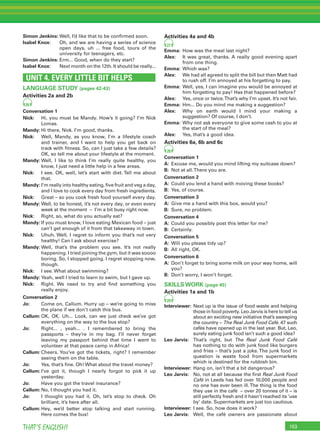 153THAT’S ENGLISH!
Simon Jenkins: Well, I’d like that to be conﬁrmed soon.
Isabel Knox: Oh, and we are having a series of science
open days, uh ... free food, tours of the
university for teenagers, etc.
Simon Jenkins: Erm... Good, when do they start?
Isabel Knox: Next month on the 12th. It should be really...
UNIT 4. EVERY LITTLE BIT HELPS
LANGUAGE STUDY (pages 42-43)
Activities 2a and 2b
26
Conversation 1
Nick: Hi, you must be Mandy. How’s it going? I’m Nick
Lomas.
Mandy: Hi there, Nick. I’m good, thanks.
Nick: Well, Mandy, as you know, I’m a lifestyle coach
and trainer, and I want to help you get back on
track with ﬁtness. So, can I just take a few details?
OK, so tell me about your lifestyle at the moment.
Mandy: Well, I like to think I’m really quite healthy, you
know, I just need a little help in a few areas.
Nick: I see. OK, well, let’s start with diet. Tell me about
that.
Mandy: I’m really into healthy eating, ﬁve fruit and veg a day,
and I love to cook every day from fresh ingredients.
Nick: Great – so you cook fresh food yourself every day.
Mandy: Well, to be honest, it’s not every day, or even every
week at the moment – I’m a bit busy right now.
Nick: Right, so, what do you actually eat?
Mandy: If you must know, I love eating Mexican food – just
can’t get enough of it from that takeaway in town.
Nick: Uhuh. Well, I regret to inform you that’s not very
healthy! Can I ask about exercise?
Mandy: Well, that’s the problem you see. It’s not really
happening. I tried joining the gym, but it was soooo
boring. So, I stopped going. I regret stopping now,
though.
Nick: I see. What about swimming?
Mandy: Yeah, well I tried to learn to swim, but I gave up.
Nick: Right. We need to try and ﬁnd something you
really enjoy.
Conversation 2
Jo: Come on, Callum. Hurry up – we’re going to miss
the plane if we don’t catch this bus.
Callum: OK, OK. Uh... Look, can we just check we’ve got
everything on the way to the bus stop?
Jo: Right... , yeah... . I remembered to bring the
passports – they’re in my bag. I’ll never forget
leaving my passport behind that time I went to
volunteer at that peace camp in Africa!
Callum: Cheers. You’ve got the tickets, right? I remember
seeing them on the table.
Jo: Yes, that’s ﬁne. Oh! What about the travel money?
Callum: I’ve got it, though I nearly forgot to pick it up
yesterday.
Jo: Have you got the travel insurance?
Callum: No, I thought you had it.
Jo: I thought you had it. Oh, let’s stop to check. Oh
brilliant, it’s here after all.
Callum: Hey, we’d better stop talking and start running.
Here comes the bus!
Activities 4a and 4b
27
Emma: How was the meal last night?
Alex: It was great, thanks. A really good evening apart
from one thing.
Emma: Which was?
Alex: We had all agreed to split the bill but then Matt had
to rush off. I’m annoyed at his forgetting to pay.
Emma: Well, yes, I can imagine you would be annoyed at
him forgetting to pay! Has that happened before?
Alex: Yes, once or twice.That’s why I’m upset. It’s not fair.
Emma: Hm... Do you mind me making a suggestion?
Alex: Why on earth would I mind your making a
suggestion? Of course, I don’t.
Emma: Why not ask everyone to give some cash to you at
the start of the meal?
Alex: Yes, that’s a good idea.
Activities 6a, 6b and 6c
28
Conversation 1
A: Excuse me, would you mind lifting my suitcase down?
B: Not at all.There you are.
Conversation 2
A: Could you lend a hand with moving these books?
B: Yes, of course.
Conversation 3
A: Give me a hand with this box, would you?
B: Sure, no problem.
Conversation 4
A: Could you possibly post this letter for me?
B: Certainly.
Conversation 5
A: Will you please tidy up?
B: All right, OK.
Conversation 6
A: Don’t forget to bring some milk on your way home, will
you?
B: Don’t worry, I won’t forget.
SKILLS WORK (page 45)
Activities 1a and 1b
29
Interviewer: Next up is the issue of food waste and helping
those in food poverty. Leo Jarvis is here to tell us
about an exciting new initiative that’s sweeping
the country – The Real Junk Food Café. 47 such
cafés have opened up in the last year. But, Leo,
surely eating junk food isn’t such a good idea?
Leo Jarvis: That’s right, but The Real Junk Food Café
has nothing to do with junk food like burgers
and fries – that’s just a joke. The junk food in
question is waste food from supermarkets
which is destined for the rubbish bin.
Interviewer: Hang on, isn’t that a bit dangerous?
Leo Jarvis: No, not at all because the ﬁrst Real Junk Food
Café in Leeds has fed over 10,000 people and
no one has ever been ill.The thing is the food
they use in the café – over 20 tonnes of it – is
still perfectly fresh and it hasn’t reached its ‘use
by’ date. Supermarkets are just too cautious.
Interviewer: I see. So, how does it work?
Leo Jarvis: Well, the café owners are passionate about
 